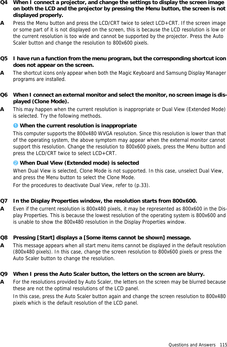 Questions and Answers   115Q4 When I connect a projector, and change the settings to display the screen image on both the LCD and the projector by pressing the Menu button, the screen is not displayed properly.APress the Menu button and press the LCD/CRT twice to select LCD+CRT. If the screen image or some part of it is not displayed on the screen, this is because the LCD resolution is low or the current resolution is too wide and cannot be supported by the projector. Press the Auto Scaler button and change the resolution to 800x600 pixels.Q5 I have run a function from the menu program, but the corresponding shortcut icon does not appear on the screen.AThe shortcut icons only appear when both the Magic Keyboard and Samsung Display Manager programs are installed.Q6 When I connect an external monitor and select the monitor, no screen image is dis-played (Clone Mode).AThis may happen when the current resolution is inappropriate or Dual View (Extended Mode) is selected. Try the following methods.z When the current resolution is inappropriateThis computer supports the 800x480 WVGA resolution. Since this resolution is lower than that of the operating system, the above symptom may appear when the external monitor cannot support this resolution. Change the resolution to 800x600 pixels, press the Menu button and press the LCD/CRT twice to select LCD+CRT.x When Dual View (Extended mode) is selectedWhen Dual View is selected, Clone Mode is not supported. In this case, unselect Dual View, and press the Menu button to select the Clone Mode.For the procedures to deactivate Dual View, refer to (p.33).Q7 In the Display Properties window, the resolution starts from 800x600.AEven if the current resolution is 800x480 pixels, it may be represented as 800x600 in the Dis-play Properties. This is because the lowest resolution of the operating system is 800x600 and is unable to show the 800x480 resolution in the Display Properties window.Q8 Pressing [Start] displays a [Some items cannot be shown] message.AThis message appears when all start menu items cannot be displayed in the default resolution (800x480 pixels). In this case, change the screen resolution to 800x600 pixels or press the Auto Scaler button to change the resolution.Q9 When I press the Auto Scaler button, the letters on the screen are blurry.AFor the resolutions provided by Auto Scaler, the letters on the screen may be blurred because these are not the optimal resolutions of the LCD panel.In this case, press the Auto Scaler button again and change the screen resolution to 800x480 pixels which is the default resolution of the LCD panel.