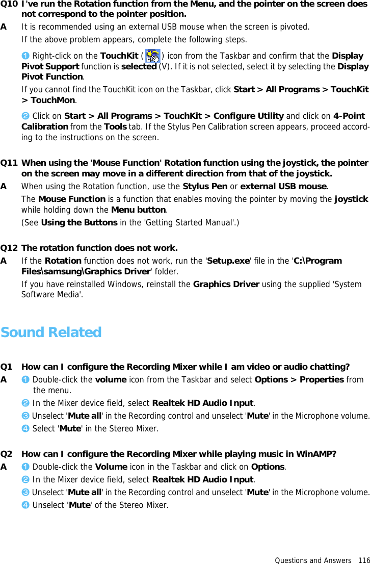 Questions and Answers   116Q10 I've run the Rotation function from the Menu, and the pointer on the screen does not correspond to the pointer position.AIt is recommended using an external USB mouse when the screen is pivoted.If the above problem appears, complete the following steps.z Right-click on the TouchKit ( ) icon from the Taskbar and confirm that the Display Pivot Support function is selected (V). If it is not selected, select it by selecting the Display Pivot Function.If you cannot find the TouchKit icon on the Taskbar, click Start > All Programs > TouchKit > TouchMon.x Click on Start > All Programs > TouchKit > Configure Utility and click on 4-Point Calibration from the Tools tab. If the Stylus Pen Calibration screen appears, proceed accord-ing to the instructions on the screen.Q11 When using the 'Mouse Function' Rotation function using the joystick, the pointer on the screen may move in a different direction from that of the joystick.AWhen using the Rotation function, use the Stylus Pen or external USB mouse.The Mouse Function is a function that enables moving the pointer by moving the joystick while holding down the Menu button.(See Using the Buttons in the 'Getting Started Manual'.)Q12 The rotation function does not work.AIf the Rotation function does not work, run the 'Setup.exe' file in the 'C:\Program Files\samsung\Graphics Driver' folder.If you have reinstalled Windows, reinstall the Graphics Driver using the supplied 'System Software Media'.Sound RelatedQ1 How can I configure the Recording Mixer while I am video or audio chatting?Az Double-click the volume icon from the Taskbar and select Options > Properties from the menu.x In the Mixer device field, select Realtek HD Audio Input.c Unselect 'Mute all' in the Recording control and unselect 'Mute' in the Microphone volume.v Select 'Mute' in the Stereo Mixer.Q2 How can I configure the Recording Mixer while playing music in WinAMP?Az Double-click the Volume icon in the Taskbar and click on Options.x In the Mixer device field, select Realtek HD Audio Input.c Unselect 'Mute all' in the Recording control and unselect 'Mute' in the Microphone volume.v Unselect 'Mute' of the Stereo Mixer.