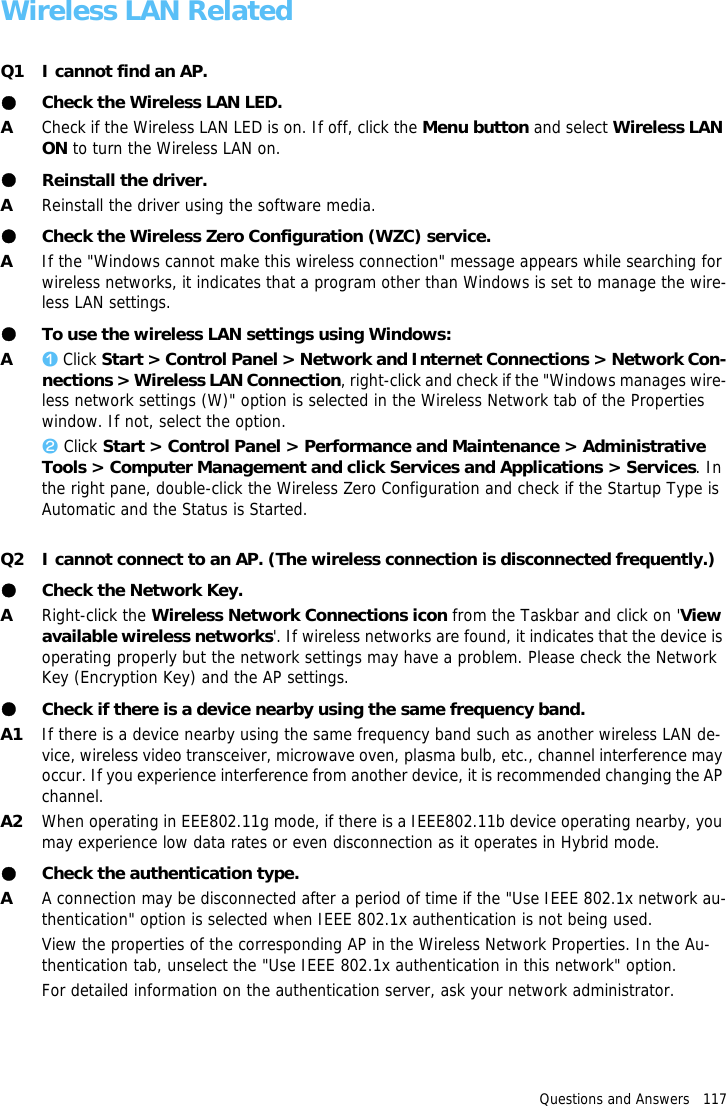 Questions and Answers   117Wireless LAN RelatedQ1 I cannot find an AP.●Check the Wireless LAN LED.ACheck if the Wireless LAN LED is on. If off, click the Menu button and select Wireless LAN ON to turn the Wireless LAN on.●Reinstall the driver.AReinstall the driver using the software media.●Check the Wireless Zero Configuration (WZC) service.AIf the "Windows cannot make this wireless connection" message appears while searching for wireless networks, it indicates that a program other than Windows is set to manage the wire-less LAN settings.●To use the wireless LAN settings using Windows:Az Click Start > Control Panel > Network and Internet Connections > Network Con-nections > Wireless LAN Connection, right-click and check if the "Windows manages wire-less network settings (W)" option is selected in the Wireless Network tab of the Properties window. If not, select the option.x Click Start > Control Panel > Performance and Maintenance > Administrative Tools > Computer Management and click Services and Applications > Services. In the right pane, double-click the Wireless Zero Configuration and check if the Startup Type is Automatic and the Status is Started.Q2 I cannot connect to an AP. (The wireless connection is disconnected frequently.)●Check the Network Key.ARight-click the Wireless Network Connections icon from the Taskbar and click on 'View available wireless networks'. If wireless networks are found, it indicates that the device is operating properly but the network settings may have a problem. Please check the Network Key (Encryption Key) and the AP settings.●Check if there is a device nearby using the same frequency band.A1 If there is a device nearby using the same frequency band such as another wireless LAN de-vice, wireless video transceiver, microwave oven, plasma bulb, etc., channel interference may occur. If you experience interference from another device, it is recommended changing the AP channel.A2 When operating in EEE802.11g mode, if there is a IEEE802.11b device operating nearby, you may experience low data rates or even disconnection as it operates in Hybrid mode.●Check the authentication type.AA connection may be disconnected after a period of time if the "Use IEEE 802.1x network au-thentication" option is selected when IEEE 802.1x authentication is not being used.View the properties of the corresponding AP in the Wireless Network Properties. In the Au-thentication tab, unselect the "Use IEEE 802.1x authentication in this network" option.For detailed information on the authentication server, ask your network administrator.
