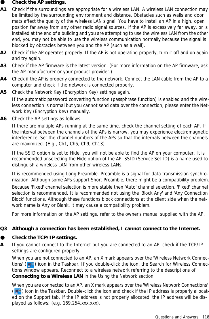 Questions and Answers   118●Check the AP settings.A1 Check if the surroundings are appropriate for a wireless LAN. A wireless LAN connection may be limited by the surrounding environment and distance. Obstacles such as walls and door mats affect the quality of the wireless LAN signal. You have to install an AP in a high, open position far away from any other radio signal sources. If the AP is excessively far away, or is installed at the end of a building and you are attempting to use the wireless LAN from the other end, you may not be able to use the wireless communication normally because the signal is blocked by obstacles between you and the AP (such as a wall).A2 Check if the AP operates properly. If the AP is not operating properly, turn it off and on again and try again.A3 Check if the AP firmware is the latest version. (For more information on the AP firmware, ask the AP manufacturer or your product provider.)A4 Check if the AP is properly connected to the network. Connect the LAN cable from the AP to a computer and check if the network is connected properly.A5 Check the Network Key (Encryption Key) settings again.If the automatic password converting function (passphrase function) is enabled and the wire-less connection is normal but you cannot send data over the connection, please enter the Net-work Key (Encryption Key) manually.A6 Check the AP settings as follows.If there are multiple APs running at the same time, check the channel setting of each AP. If the interval between the channels of the APs is narrow, you may experience electromagnetic interference. Set the channel numbers of the APs so that the internals between the channels are maximized. (E.g., Ch1, Ch5, Ch9, Ch13)If the SSID option is set to Hide, you will not be able to find the AP on your computer. It is recommended unselecting the Hide option of the AP. SSID (Service Set ID) is a name used to distinguish a wireless LAN from other wireless LANs.It is recommended using Long Preamble. Preamble is a signal for data transmission synchro-nization. Although some APs support Short Preamble, there might be a compatibility problem.Because 'Fixed' channel selection is more stable then 'Auto' channel selection, 'Fixed' channel selection is recommended. It is recommended not using the 'Block Any' and 'Any Connection Block' functions. Although these functions block connections at the client side when the net-work name is Any or Blank, it may cause a compatibility problem.For more information on the AP settings, refer to the owner's manual supplied with the AP.Q3 Although a connection has been established, I cannot connect to the Internet.●Check the TCP/IP settings.AIf you cannot connect to the Internet but you are connected to an AP, check if the TCP/IP settings are configured properly.When you are not connected to an AP, an X mark appears over the 'Wireless Network Connec-tions' ( ) icon in the Taskbar. If you double-click the icon, the Search for Wireless Connec-tions window appears. Reconnect to a wireless network referring to the descriptions of Connecting to a Wireless LAN in the Using the Network section.When you are connected to an AP, an X mark appears over the 'Wireless Network Connections' ( ) icon in the Taskbar. Double-click the icon and check if the IP address is properly allocat-ed on the Support tab. If the IP address is not properly allocated, the IP address will be dis-played as follows; (e.g. 169.254.xxx.xxx).