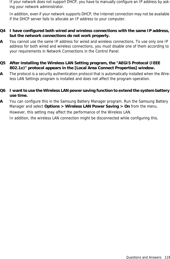 Questions and Answers   119If your network does not support DHCP, you have to manually configure an IP address by ask-ing your network administrator.In addition, even if your network supports DHCP, the Internet connection may not be available if the DHCP server fails to allocate an IP address to your computer.Q4 I have configured both wired and wireless connections with the same IP address, but the network connections do not work properly.AYou cannot use the same IP address for wired and wireless connections. To use only one IP address for both wired and wireless connections, you must disable one of them according to your requirements in Network Connections in the Control Panel.Q5 After installing the Wireless LAN Setting program, the "AEGIS Protocol (IEEE 802.1x)" protocol appears in the [Local Area Connect Properties] window.AThe protocol is a security authentication protocol that is automatically installed when the Wire-less LAN Settings program is installed and does not affect the program operation.Q6 I want to use the Wireless LAN power saving function to extend the system battery use time.AYou can configure this in the Samsung Battery Manager program. Run the Samsung Battery Manager and select Options > Wireless LAN Power Saving > On from the menu.However, this setting may affect the performance of the Wireless LAN.In addition, the wireless LAN connection might be disconnected while configuring this.