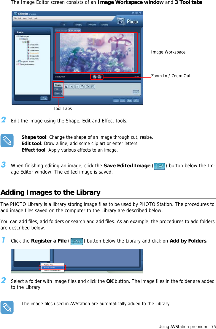Using AVStation premium   75The Image Editor screen consists of an Image Workspace window and 3 Tool tabs.2Edit the image using the Shape, Edit and Effect tools.Shape tool: Change the shape of an image through cut, resize.Edit tool: Draw a line, add some clip art or enter letters.Effect tool: Apply various effects to an image.3When finishing editing an image, click the Save Edited Image ( ) button below the Im-age Editor window. The edited image is saved.Adding Images to the LibraryThe PHOTO Library is a library storing image files to be used by PHOTO Station. The procedures to add image files saved on the computer to the Library are described below.You can add files, add folders or search and add files. As an example, the procedures to add folders are described below.1Click the Register a File ( ) button below the Library and click on Add by Folders.2Select a folder with image files and click the OK button. The image files in the folder are added to the Library.The image files used in AVStation are automatically added to the Library.Image WorkspaceZoom In / Zoom OutTool Tabs