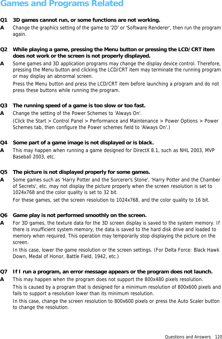 Questions and Answers   120Games and Programs RelatedQ1 3D games cannot run, or some functions are not working.AChange the graphics setting of the game to '2D' or 'Software Renderer', then run the program again.Q2 While playing a game, pressing the Menu button or pressing the LCD/CRT item does not work or the screen is not properly displayed.ASome games and 3D application programs may change the display device control. Therefore, pressing the Menu button and clicking the LCD/CRT item may terminate the running program or may display an abnormal screen.Press the Menu button and press the LCD/CRT item before launching a program and do not press these buttons while running the program.Q3 The running speed of a game is too slow or too fast.AChange the setting of the Power Schemes to 'Always On'.(Click the Start > Control Panel > Performance and Maintenance > Power Options > Power Schemes tab, then configure the Power schemes field to 'Always On'.)Q4 Some part of a game image is not displayed or is black.AThis may happen when running a game designed for DirectX 8.1, such as NHL 2003, MVP Baseball 2003, etc.Q5 The picture is not displayed properly for some games.ASome games such as 'Harry Potter and the Sorcerer's Stone', 'Harry Potter and the Chamber of Secrets', etc. may not display the picture properly when the screen resolution is set to 1024x768 and the color quality is set to 32 bit.For these games, set the screen resolution to 1024x768, and the color quality to 16 bit.Q6 Game play is not performed smoothly on the screen.AFor 3D games, the texture data for the 3D screen display is saved to the system memory. If there is insufficient system memory, the data is saved to the hard disk drive and loaded to memory when required. This operation may temporarily stop displaying the picture on the screen.In this case, lower the game resolution or the screen settings. (For Delta Force: Black Hawk Down, Medal of Honor, Battle Field, 1942, etc.)Q7 If I run a program, an error message appears or the program does not launch.AThis may happen when the program does not support the 800x480 pixels resolution.This is caused by a program that is designed for a minimum resolution of 800x600 pixels and fails to support a resolution lower than its minimum resolution.In this case, change the screen resolution to 800x600 pixels or press the Auto Scaler button to change the resolution.