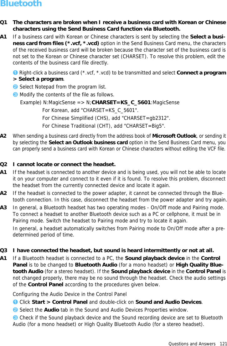 Questions and Answers   121BluetoothQ1 The characters are broken when I receive a business card with Korean or Chinese characters using the Send Business Card function via Bluetooth.A1 If a business card with Korean or Chinese characters is sent by selecting the Select a busi-ness card from files (*.vcf, *.vcd) option in the Send Business Card menu, the characters of the received business card will be broken because the character set of the business card is not set to the Korean or Chinese character set (CHARSET). To resolve this problem, edit the contents of the business card file directly.z Right-click a business card (*.vcf, *.vcd) to be transmitted and select Connect a program > Select a program.x Select Notepad from the program list.c Modify the contents of the file as follows.Example) N:MagicSense => N;CHARSET=KS_C_5601:MagicSenseFor Korean, add "CHARSET=KS_C_5601".For Chinese Simplified (CHS), add "CHARSET=gb2312".For Chinese Traditional (CHT), add "CHARSET=Big5".A2When sending a business card directly from the address book of Microsoft Outlook, or sending it by selecting the Select an Outlook business card option in the Send Business Card menu, you can properly send a business card with Korean or Chinese characters without editing the VCF file.Q2 I cannot locate or connect the headset.A1 If the headset is connected to another device and is being used, you will not be able to locate it on your computer and connect to it even if it is found. To resolve this problem, disconnect the headset from the currently connected device and locate it again.A2 If the headset is connected to the power adapter, it cannot be connected through the Blue-tooth connection. In this case, disconnect the headset from the power adapter and try again.A3 In general, a Bluetooth headset has two operating modes - On/Off mode and Pairing mode. To connect a headset to another Bluetooth device such as a PC or cellphone, it must be in Pairing mode. Switch the headset to Pairing mode and try to locate it again.In general, a headset automatically switches from Pairing mode to On/Off mode after a pre-determined period of time.Q3 I have connected the headset, but sound is heard intermittently or not at all.A1 If a Bluetooth headset is connected to a PC, the Sound playback device in the Control Panel is to be changed to Bluetooth Audio (for a mono headset) or High Quality Blue-tooth Audio (for a stereo headset). If the Sound playback device in the Control Panel is not changed properly, there may be no sound through the headset. Check the audio settings of the Control Panel according to the procedures given below.Configuring the Audio Device in the Control Panelz Click Start > Control Panel and double-click on Sound and Audio Devices.x Select the Audio tab in the Sound and Audio Devices Properties window.c Check if the Sound playback device and the Sound recording device are set to Bluetooth Audio (for a mono headset) or High Quality Bluetooth Audio (for a stereo headset).