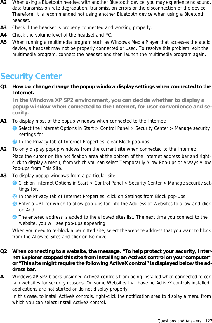 Questions and Answers   122A2 When using a Bluetooth headset with another Bluetooth device, you may experience no sound, data transmission rate degradation, transmission errors or the disconnection of the device. Therefore, it is recommended not using another Bluetooth device when using a Bluetooth headset.A3 Check if the headset is properly connected and working properly.A4 Check the volume level of the headset and PC.A5 When running a multimedia program such as Windows Media Player that accesses the audio device, a headset may not be properly connected or used. To resolve this problem, exit the multimedia program, connect the headset and then launch the multimedia program again.Security CenterQ1 How do  change change the popup window display settings when connected to the Internet.In the Windows XP SP2 environment, you can decide whether to display a popup window when connected to the Internet, for user convenience and se-curity.A1 To display most of the popup windows when connected to the Internet:z Select the Internet Options in Start > Control Panel > Security Center > Manage security settings for.x In the Privacy tab of Internet Properties, clear Block pop-ups.A2 To only display popup windows from the current site when connected to the Internet:Place the cursor on the notification area at the bottom of the Internet address bar and right-click to display a menu, from which you can select Temporarily Allow Pop-ups or Always Allow Pop-ups from This Site.A3 To display popup windows from a particular site:z Click on Internet Options in Start > Control Panel > Security Center > Manage security set-tings for.x In the Privacy tab of Internet Properties, click on Settings from Block pop-ups.c Enter a URL for which to allow pop-ups for into the Address of Websites to allow and click on Add.v The entered address is added to the allowed sites list. The next time you connect to the website, you will see pop-ups appearing.When you need to re-block a permitted site, select the website address that you want to block from the Allowed Sites and click on Remove.Q2 When connecting to a website, the message, &ldquo;To help protect your security, Inter-net Explorer stopped this site from installing an ActiveX control on your computer&rdquo; or &ldquo;This site might require the following ActiveX control&rdquo; is displayed below the ad-dress bar.AWindows XP SP2 blocks unsigned ActiveX controls from being installed when connected to cer-tain websites for security reasons. On some Websites that have no ActiveX controls installed, applications are not started or do not display properly.In this case, to install ActiveX controls, right-click the notification area to display a menu from which you can select Install ActiveX control.