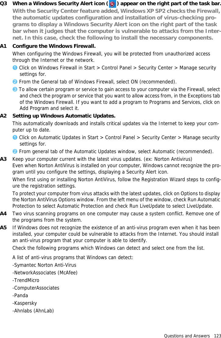 Questions and Answers   123Q3 When a Windows Security Alert icon ( ) appear on the right part of the task bar.With the Security Center feature added, Windows XP SP2 checks the Firewall, the automatic updates configuration and installation of virus-checking pro-grams to display a Windows Security Alert icon on the right part of the task bar when it judges that the computer is vulnerable to attacks from the Inter-net. In this case, check the following to install the necessary components. A1 Configure the Windows Firewall.When configuring the Windows Firewall, you will be protected from unauthorized access through the Internet or the network.z Click on Windows Firewall in Start > Control Panel > Security Center > Manage security settings for.x From the General tab of Windows Firewall, select ON (recommended).c To allow certain program or service to gain access to your computer via the Firewall, select and check the program or service that you want to allow access from, in the Exceptions tab of the Windows Firewall. If you want to add a program to Programs and Services, click on Add Program and select it.A2 Setting up Windows Automatic Updates.This automatically downloads and installs critical updates via the Internet to keep your com-puter up to date. z Click on Automatic Updates in Start > Control Panel > Security Center > Manage security settings for.x From general tab of the Automatic Updates window, select Automatic (recommended).A3 Keep your computer current with the latest virus updates. (ex: Norton Antivirus)Even when Norton AntiVirus is installed on your computer, Windows cannot recognize the pro-gram until you configure the settings, displaying a Security Alert icon.When first using or installing Norton AntiVirus, follow the Registration Wizard steps to config-ure the registration settings. To protect your computer from virus attacks with the latest updates, click on Options to display the Norton AntiVirus Options window. From the left menu of the window, check Run Automatic Protection to select Automatic Protection and check Run LiveUpdate to select LiveUpdate. A4 Two virus scanning programs on one computer may cause a system conflict. Remove one of the programs from the system.A5 If Windows does not recognize the existence of an anti-virus program even when it has been installed, your computer could be vulnerable to attacks from the Internet. You should install an anti-virus program that your computer is able to identify.Check the following programs which Windows can detect and select one from the list.A list of anti-virus programs that Windows can detect:-Symantec Norton Anti-Virus-NetworkAssociates (McAfee)-TrendMicro-ComputerAssociates-Panda-Kaspersky-Ahnlabs (AhnLab)