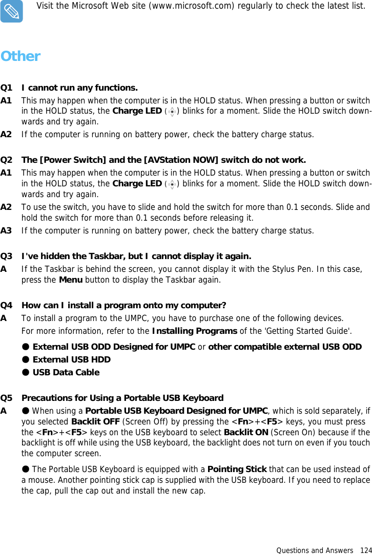 Questions and Answers   124Visit the Microsoft Web site (www.microsoft.com) regularly to check the latest list.OtherQ1 I cannot run any functions.A1 This may happen when the computer is in the HOLD status. When pressing a button or switch in the HOLD status, the Charge LED () blinks for a moment. Slide the HOLD switch down-wards and try again.A2 If the computer is running on battery power, check the battery charge status.Q2 The [Power Switch] and the [AVStation NOW] switch do not work.A1 This may happen when the computer is in the HOLD status. When pressing a button or switch in the HOLD status, the Charge LED () blinks for a moment. Slide the HOLD switch down-wards and try again.A2 To use the switch, you have to slide and hold the switch for more than 0.1 seconds. Slide and hold the switch for more than 0.1 seconds before releasing it.A3 If the computer is running on battery power, check the battery charge status.Q3 I've hidden the Taskbar, but I cannot display it again.AIf the Taskbar is behind the screen, you cannot display it with the Stylus Pen. In this case, press the Menu button to display the Taskbar again.Q4 How can I install a program onto my computer?ATo install a program to the UMPC, you have to purchase one of the following devices.For more information, refer to the Installing Programs of the 'Getting Started Guide'.● External USB ODD Designed for UMPC or other compatible external USB ODD● External USB HDD● USB Data CableQ5 Precautions for Using a Portable USB KeyboardA●When using a Portable USB Keyboard Designed for UMPC, which is sold separately, if you selected Backlit OFF (Screen Off) by pressing the <Fn>+<F5> keys, you must press the <Fn>+<F5> keys on the USB keyboard to select Backlit ON (Screen On) because if the backlight is off while using the USB keyboard, the backlight does not turn on even if you touch the computer screen. ●The Portable USB Keyboard is equipped with a Pointing Stick that can be used instead of a mouse. Another pointing stick cap is supplied with the USB keyboard. If you need to replace the cap, pull the cap out and install the new cap.