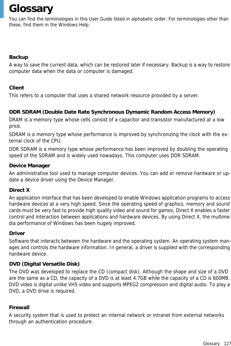 Glossary   127GlossaryYou can find the terminologies in this User Guide listed in alphabetic order. For terminologies other than these, find them in the Windows Help.BackupA way to save the current data, which can be restored later if necessary. Backup is a way to restore computer data when the data or computer is damaged.ClientThis refers to a computer that uses a shared network resource provided by a server.DDR SDRAM (Double Date Rate Synchronous Dymamic Random Access Memory)DRAM is a memory type whose cells consist of a capacitor and transistor manufactured at a low price.SDRAM is a memory type whose performance is improved by synchronizing the clock with the ex-ternal clock of the CPU.DDR SDRAM is a memory type whose performance has been improved by doubling the operating speed of the SDRAM and is widely used nowadays. This computer uses DDR SDRAM.Device ManagerAn administrative tool used to manage computer devices. You can add or remove hardware or up-date a device driver using the Device Manager.Direct XAn application interface that has been developed to enable Windows application programs to access hardware devices at a very high speed. Since the operating speed of graphics, memory and sound cards must be very fast to provide high quality video and sound for games, Direct X enables a faster control and interaction between applications and hardware devices. By using Direct X, the multime-dia performance of Windows has been hugely improved.DriverSoftware that interacts between the hardware and the operating system. An operating system man-ages and controls the hardware information. In general, a driver is supplied with the corresponding hardware device.DVD (Digital Versatile Disk)The DVD was developed to replace the CD (compact disk). Although the shape and size of a DVD are the same as a CD, the capacity of a DVD is at least 4.7GB while the capacity of a CD is 600MB. DVD video is digital unlike VHS video and supports MPEG2 compression and digital audio. To play a DVD, a DVD drive is required.FirewallA security system that is used to protect an internal network or intranet from external networks through an authentication procedure.