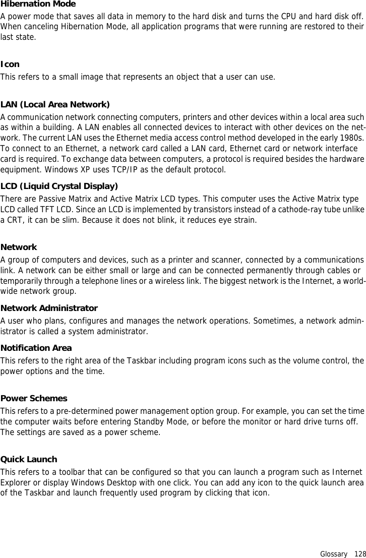 Glossary   128Hibernation ModeA power mode that saves all data in memory to the hard disk and turns the CPU and hard disk off. When canceling Hibernation Mode, all application programs that were running are restored to their last state.IconThis refers to a small image that represents an object that a user can use.LAN (Local Area Network)A communication network connecting computers, printers and other devices within a local area such as within a building. A LAN enables all connected devices to interact with other devices on the net-work. The current LAN uses the Ethernet media access control method developed in the early 1980s. To connect to an Ethernet, a network card called a LAN card, Ethernet card or network interface card is required. To exchange data between computers, a protocol is required besides the hardware equipment. Windows XP uses TCP/IP as the default protocol.LCD (Liquid Crystal Display)There are Passive Matrix and Active Matrix LCD types. This computer uses the Active Matrix type LCD called TFT LCD. Since an LCD is implemented by transistors instead of a cathode-ray tube unlike a CRT, it can be slim. Because it does not blink, it reduces eye strain.NetworkA group of computers and devices, such as a printer and scanner, connected by a communications link. A network can be either small or large and can be connected permanently through cables or temporarily through a telephone lines or a wireless link. The biggest network is the Internet, a world-wide network group.Network AdministratorA user who plans, configures and manages the network operations. Sometimes, a network admin-istrator is called a system administrator.Notification AreaThis refers to the right area of the Taskbar including program icons such as the volume control, the power options and the time.Power SchemesThis refers to a pre-determined power management option group. For example, you can set the time the computer waits before entering Standby Mode, or before the monitor or hard drive turns off. The settings are saved as a power scheme.Quick LaunchThis refers to a toolbar that can be configured so that you can launch a program such as Internet Explorer or display Windows Desktop with one click. You can add any icon to the quick launch area of the Taskbar and launch frequently used program by clicking that icon.