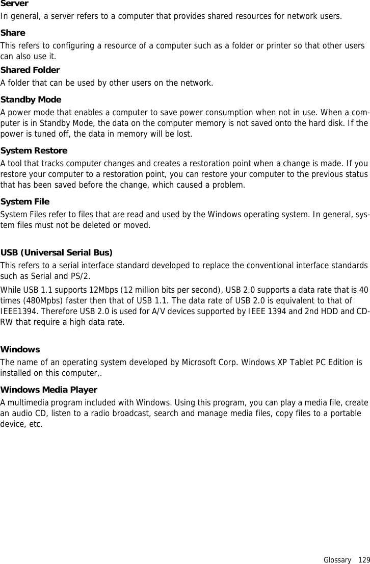 Glossary   129ServerIn general, a server refers to a computer that provides shared resources for network users.ShareThis refers to configuring a resource of a computer such as a folder or printer so that other users can also use it.Shared FolderA folder that can be used by other users on the network.Standby ModeA power mode that enables a computer to save power consumption when not in use. When a com-puter is in Standby Mode, the data on the computer memory is not saved onto the hard disk. If the power is tuned off, the data in memory will be lost.System RestoreA tool that tracks computer changes and creates a restoration point when a change is made. If you restore your computer to a restoration point, you can restore your computer to the previous status that has been saved before the change, which caused a problem.System FileSystem Files refer to files that are read and used by the Windows operating system. In general, sys-tem files must not be deleted or moved.USB (Universal Serial Bus)This refers to a serial interface standard developed to replace the conventional interface standards such as Serial and PS/2.While USB 1.1 supports 12Mbps (12 million bits per second), USB 2.0 supports a data rate that is 40 times (480Mpbs) faster then that of USB 1.1. The data rate of USB 2.0 is equivalent to that of IEEE1394. Therefore USB 2.0 is used for A/V devices supported by IEEE 1394 and 2nd HDD and CD-RW that require a high data rate.WindowsThe name of an operating system developed by Microsoft Corp. Windows XP Tablet PC Edition is installed on this computer,.Windows Media PlayerA multimedia program included with Windows. Using this program, you can play a media file, create an audio CD, listen to a radio broadcast, search and manage media files, copy files to a portable device, etc.