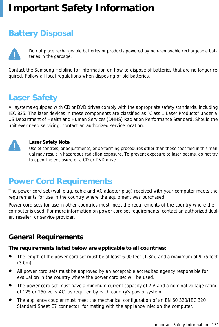 Important Safety Information   131Important Safety InformationBattery DisposalDo not place rechargeable batteries or products powered by non-removable rechargeable bat-teries in the garbage.Contact the Samsung Helpline for information on how to dispose of batteries that are no longer re-quired. Follow all local regulations when disposing of old batteries.Laser SafetyAll systems equipped with CD or DVD drives comply with the appropriate safety standards, including IEC 825. The laser devices in these components are classified as &ldquo;Class 1 Laser Products&rdquo; under a US Department of Health and Human Services (DHHS) Radiation Performance Standard. Should the unit ever need servicing, contact an authorized service location.Laser Safety NoteUse of controls, or adjustments, or performing procedures other than those specified in this man-ual may result in hazardous radiation exposure. To prevent exposure to laser beams, do not try to open the enclosure of a CD or DVD drive.Power Cord RequirementsThe power cord set (wall plug, cable and AC adapter plug) received with your computer meets the requirements for use in the country where the equipment was purchased.Power cord sets for use in other countries must meet the requirements of the country where the computer is used. For more information on power cord set requirements, contact an authorized deal-er, reseller, or service provider.General RequirementsThe requirements listed below are applicable to all countries:&bull;The length of the power cord set must be at least 6.00 feet (1.8m) and a maximum of 9.75 feet (3.0m).&bull;All power cord sets must be approved by an acceptable accredited agency responsible for evaluation in the country where the power cord set will be used.&bull;The power cord set must have a minimum current capacity of 7 A and a nominal voltage rating of 125 or 250 volts AC, as required by each country&rsquo;s power system.&bull;The appliance coupler must meet the mechanical configuration of an EN 60 320/IEC 320 Standard Sheet C7 connector, for mating with the appliance inlet on the computer.