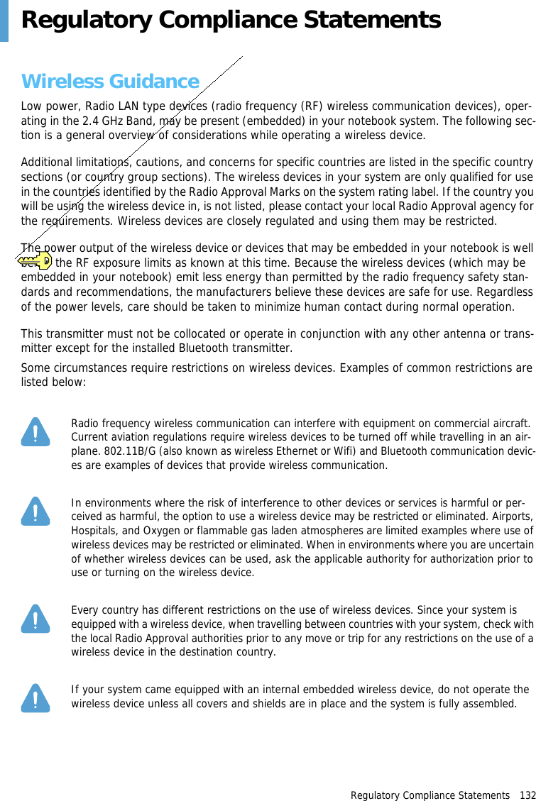 Regulatory Compliance Statements   132Regulatory Compliance StatementsWireless GuidanceLow power, Radio LAN type devices (radio frequency (RF) wireless communication devices), oper-ating in the 2.4 GHz Band, may be present (embedded) in your notebook system. The following sec-tion is a general overview of considerations while operating a wireless device.Additional limitations, cautions, and concerns for specific countries are listed in the specific country sections (or country group sections). The wireless devices in your system are only qualified for use in the countries identified by the Radio Approval Marks on the system rating label. If the country you will be using the wireless device in, is not listed, please contact your local Radio Approval agency for the requirements. Wireless devices are closely regulated and using them may be restricted.The power output of the wireless device or devices that may be embedded in your notebook is well below the RF exposure limits as known at this time. Because the wireless devices (which may be embedded in your notebook) emit less energy than permitted by the radio frequency safety stan-dards and recommendations, the manufacturers believe these devices are safe for use. Regardless of the power levels, care should be taken to minimize human contact during normal operation.This transmitter must not be collocated or operate in conjunction with any other antenna or trans-mitter except for the installed Bluetooth transmitter.Some circumstances require restrictions on wireless devices. Examples of common restrictions are listed below:Radio frequency wireless communication can interfere with equipment on commercial aircraft. Current aviation regulations require wireless devices to be turned off while travelling in an air-plane. 802.11B/G (also known as wireless Ethernet or Wifi) and Bluetooth communication devic-es are examples of devices that provide wireless communication.In environments where the risk of interference to other devices or services is harmful or per-ceived as harmful, the option to use a wireless device may be restricted or eliminated. Airports, Hospitals, and Oxygen or flammable gas laden atmospheres are limited examples where use of wireless devices may be restricted or eliminated. When in environments where you are uncertain of whether wireless devices can be used, ask the applicable authority for authorization prior to use or turning on the wireless device.Every country has different restrictions on the use of wireless devices. Since your system is equipped with a wireless device, when travelling between countries with your system, check with the local Radio Approval authorities prior to any move or trip for any restrictions on the use of a wireless device in the destination country.If your system came equipped with an internal embedded wireless device, do not operate the wireless device unless all covers and shields are in place and the system is fully assembled.