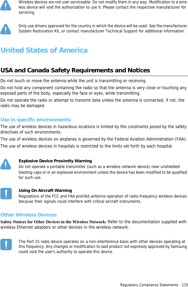 Regulatory Compliance Statements   133Wireless devices are not user serviceable. Do not modify them in any way. Modification to a wire-less device will void the authorization to use it. Please contact the respective manufacturer for servicing.Only use drivers approved for the country in which the device will be used. See the manufacturer System Restoration Kit, or contact manufacturer Technical Support for additional information.United States of AmericaUSA and Canada Safety Requirements and NoticesDo not touch or move the antenna while the unit is transmitting or receiving.Do not hold any component containing the radio so that the antenna is very close or touching any exposed parts of the body, especially the face or eyes, while transmitting.Do not operate the radio or attempt to transmit data unless the antenna is connected; if not, the radio may be damaged.Use in specific environments:The use of wireless devices in hazardous locations is limited by the constraints posed by the safety directives of such environments.The use of wireless devices on airplanes is governed by the Federal Aviation Administration (FAA).The use of wireless devices in hospitals is restricted to the limits set forth by each hospital.Explosive Device Proximity WarningDo not operate a portable transmitter (such as a wireless network device) near unshieldedblasting caps or in an explosive environment unless the device has been modified to be qualified for such use.Using On Aircraft WarningRegulations of the FCC and FAA prohibit airborne operation of radio-frequency wireless devices because their signals could interfere with critical aircraft instruments.Other Wireless DevicesSafety Notices for Other Devices in the Wireless Network: Refer to the documentation supplied with wireless Ethernet adapters or other devices in the wireless network.The Part 15 radio device operates on a non-interference basis with other devices operating at this frequency. Any changes or modification to said product not expressly approved by Samsung could void the user's authority to operate this device.