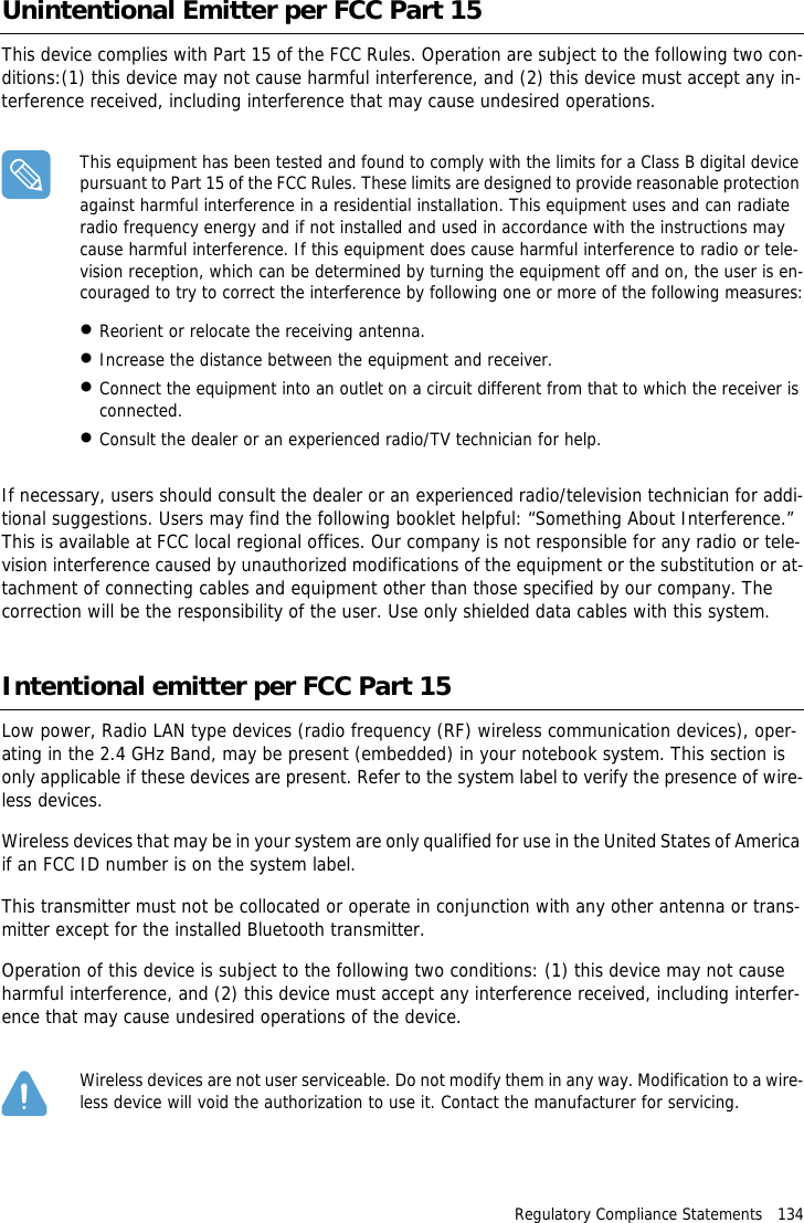 Regulatory Compliance Statements   134Unintentional Emitter per FCC Part 15This device complies with Part 15 of the FCC Rules. Operation are subject to the following two con-ditions:(1) this device may not cause harmful interference, and (2) this device must accept any in-terference received, including interference that may cause undesired operations.This equipment has been tested and found to comply with the limits for a Class B digital device pursuant to Part 15 of the FCC Rules. These limits are designed to provide reasonable protection against harmful interference in a residential installation. This equipment uses and can radiate radio frequency energy and if not installed and used in accordance with the instructions may cause harmful interference. If this equipment does cause harmful interference to radio or tele-vision reception, which can be determined by turning the equipment off and on, the user is en-couraged to try to correct the interference by following one or more of the following measures:&bull;Reorient or relocate the receiving antenna.&bull;Increase the distance between the equipment and receiver.&bull;Connect the equipment into an outlet on a circuit different from that to which the receiver is connected.&bull;Consult the dealer or an experienced radio/TV technician for help.If necessary, users should consult the dealer or an experienced radio/television technician for addi-tional suggestions. Users may find the following booklet helpful: &ldquo;Something About Interference.&rdquo; This is available at FCC local regional offices. Our company is not responsible for any radio or tele-vision interference caused by unauthorized modifications of the equipment or the substitution or at-tachment of connecting cables and equipment other than those specified by our company. The correction will be the responsibility of the user. Use only shielded data cables with this system.Intentional emitter per FCC Part 15Low power, Radio LAN type devices (radio frequency (RF) wireless communication devices), oper-ating in the 2.4 GHz Band, may be present (embedded) in your notebook system. This section is only applicable if these devices are present. Refer to the system label to verify the presence of wire-less devices.Wireless devices that may be in your system are only qualified for use in the United States of America if an FCC ID number is on the system label.This transmitter must not be collocated or operate in conjunction with any other antenna or trans-mitter except for the installed Bluetooth transmitter.Operation of this device is subject to the following two conditions: (1) this device may not cause harmful interference, and (2) this device must accept any interference received, including interfer-ence that may cause undesired operations of the device.Wireless devices are not user serviceable. Do not modify them in any way. Modification to a wire-less device will void the authorization to use it. Contact the manufacturer for servicing.