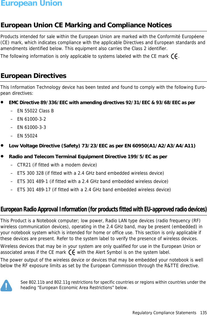 Regulatory Compliance Statements   135European UnionEuropean Union CE Marking and Compliance NoticesProducts intended for sale within the European Union are marked with the Conformit&eacute; Europ&eacute;ene (CE) mark, which indicates compliance with the applicable Directives and European standards and amendments identified below. This equipment also carries the Class 2 identifier.The following information is only applicable to systems labeled with the CE mark  .European DirectivesThis Information Technology device has been tested and found to comply with the following Euro-pean directives:&bull;EMC Directive 89/336/EEC with amending directives 92/31/EEC &amp; 93/68/EEC as per&ndash; EN 55022 Class B&ndash; EN 61000-3-2&ndash; EN 61000-3-3&ndash; EN 55024&bull;Low Voltage Directive (Safety) 73/23/EEC as per EN 60950(A1/A2/A3/A4/A11)&bull;Radio and Telecom Terminal Equipment Directive 199/5/EC as per&ndash; CTR21 (if fitted with a modem device)&ndash; ETS 300 328 (if fitted with a 2.4 GHz band embedded wireless device)&ndash; ETS 301 489-1 (if fitted with a 2.4 GHz band embedded wireless device)&ndash; ETS 301 489-17 (if fitted with a 2.4 GHz band embedded wireless device)European Radio Approval Information (for products fitted with EU-approved radio devices)This Product is a Notebook computer; low power, Radio LAN type devices (radio frequency (RF) wireless communication devices), operating in the 2.4 GHz band, may be present (embedded) in your notebook system which is intended for home or office use. This section is only applicable if these devices are present. Refer to the system label to verify the presence of wireless devices.Wireless devices that may be in your system are only qualified for use in the European Union or associated areas if the CE mark   with the Alert Symbol is on the system label.The power output of the wireless device or devices that may be embedded your notebook is well below the RF exposure limits as set by the European Commission through the R&amp;TTE directive.See 802.11b and 802.11g restrictions for specific countries or regions within countries under the heading &ldquo;European Economic Area Restrictions&rdquo; below.