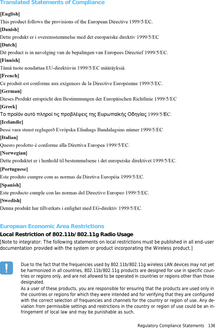 Regulatory Compliance Statements   136Translated Statements of ComplianceEuropean Economic Area RestrictionsLocal Restriction of 802.11b/802.11g Radio Usage[Note to integrator: The following statements on local restrictions must be published in all end-user documentation provided with the system or product incorporating the Wireless product.]Due to the fact that the frequencies used by 802.11b/802.11g wireless LAN devices may not yet be harmonized in all countries, 802.11b/802.11g products are designed for use in specific coun-tries or regions only, and are not allowed to be operated in countries or regions other than those designated.As a user of these products, you are responsible for ensuring that the products are used only in the countries or regions for which they were intended and for verifying that they are configured with the correct selection of frequencies and channels for the country or region of use. Any de-viation from permissible settings and restrictions in the country or region of use could be an in-fringement of local law and may be punishable as such.