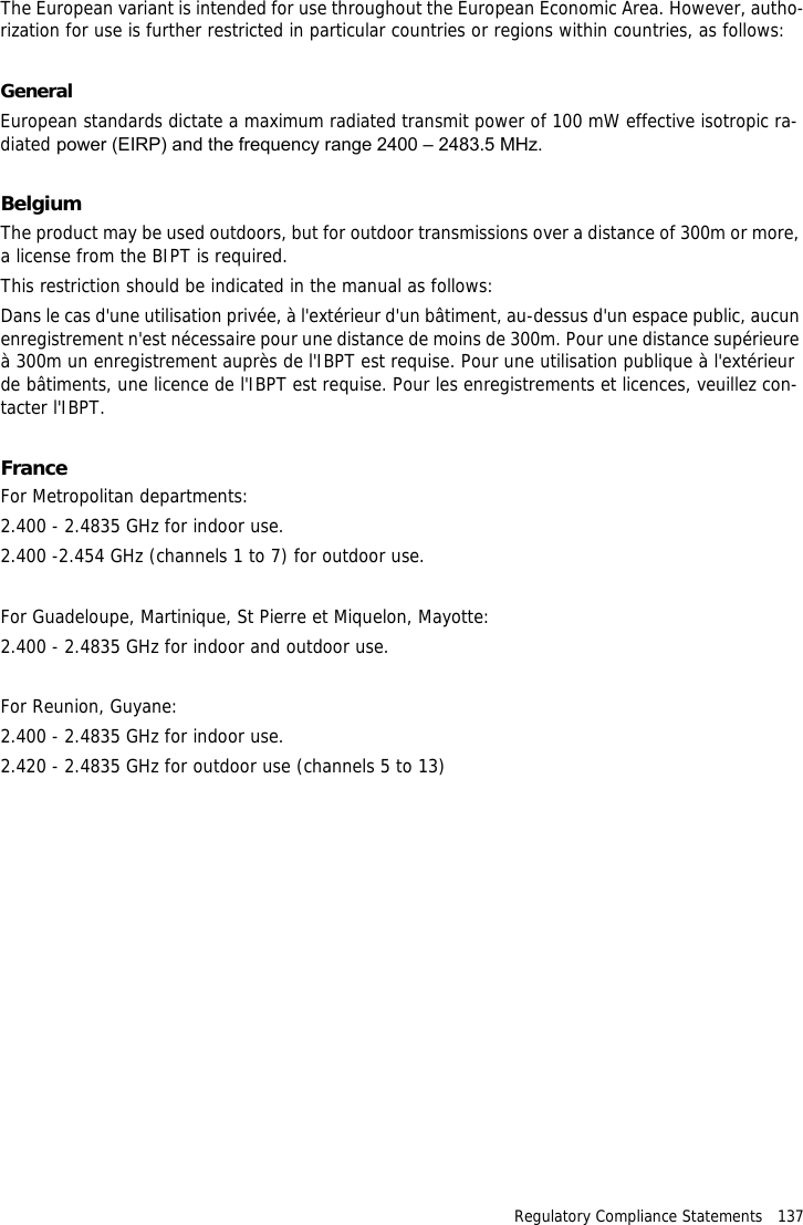 Regulatory Compliance Statements   137The European variant is intended for use throughout the European Economic Area. However, autho-rization for use is further restricted in particular countries or regions within countries, as follows:GeneralEuropean standards dictate a maximum radiated transmit power of 100 mW effective isotropic ra-diated power (EIRP) and the frequency range 2400 &ndash; 2483.5 MHz.BelgiumThe product may be used outdoors, but for outdoor transmissions over a distance of 300m or more, a license from the BIPT is required.This restriction should be indicated in the manual as follows:Dans le cas d'une utilisation priv&eacute;e, &agrave; l'ext&eacute;rieur d'un b&acirc;timent, au-dessus d'un espace public, aucun enregistrement n'est n&eacute;cessaire pour une distance de moins de 300m. Pour une distance sup&eacute;rieure &agrave; 300m un enregistrement aupr&egrave;s de l'IBPT est requise. Pour une utilisation publique &agrave; l'ext&eacute;rieur de b&acirc;timents, une licence de l'IBPT est requise. Pour les enregistrements et licences, veuillez con-tacter l'IBPT.FranceFor Metropolitan departments:2.400 - 2.4835 GHz for indoor use.2.400 -2.454 GHz (channels 1 to 7) for outdoor use.For Guadeloupe, Martinique, St Pierre et Miquelon, Mayotte:2.400 - 2.4835 GHz for indoor and outdoor use.For Reunion, Guyane:2.400 - 2.4835 GHz for indoor use.2.420 - 2.4835 GHz for outdoor use (channels 5 to 13)