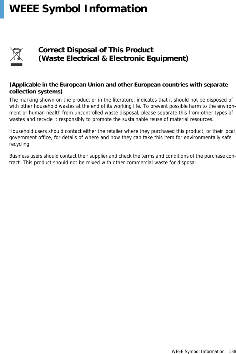 WEEE Symbol Information   138WEEE Symbol Information(Applicable in the European Union and other European countries with separate collection systems)The marking shown on the product or in the literature, indicates that it should not be disposed of with other household wastes at the end of its working life. To prevent possible harm to the environ-ment or human health from uncontrolled waste disposal, please separate this from other types of wastes and recycle it responsibly to promote the sustainable reuse of material resources.Household users should contact either the retailer where they purchased this product, or their local government office, for details of where and how they can take this item for environmentally safe recycling.Business users should contact their supplier and check the terms and conditions of the purchase con-tract. This product should not be mixed with other commercial waste for disposal.Correct Disposal of This Product(Waste Electrical &amp; Electronic Equipment)
