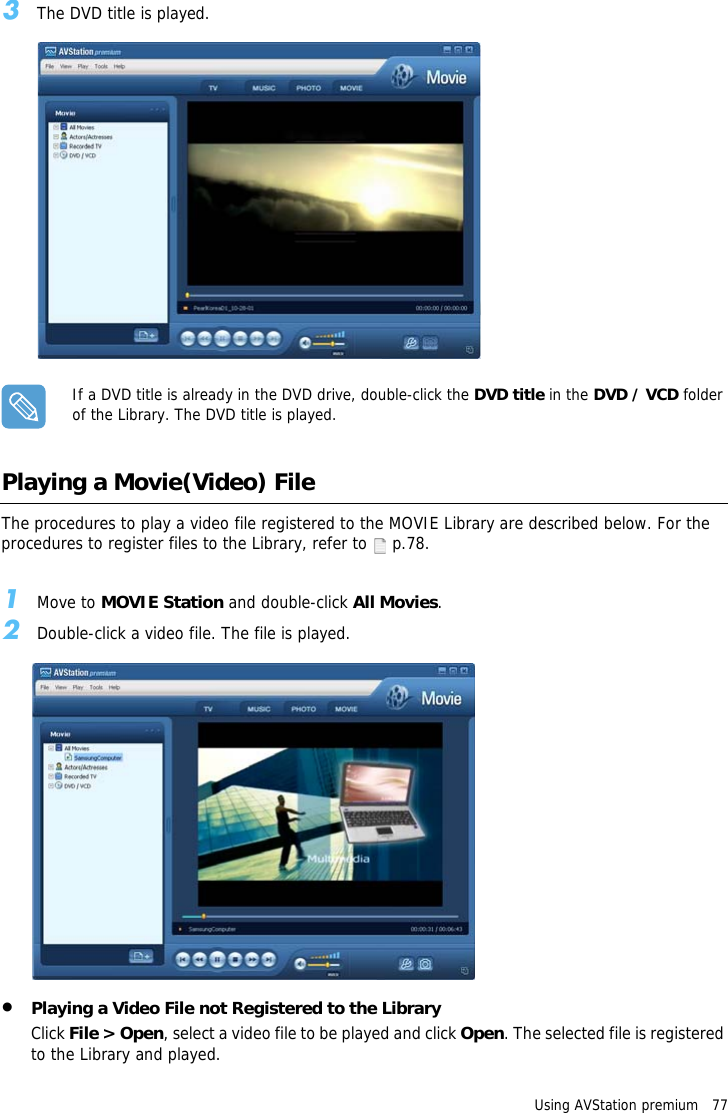 Using AVStation premium   773The DVD title is played.If a DVD title is already in the DVD drive, double-click the DVD title in the DVD / VCD folder of the Library. The DVD title is played. Playing a Movie(Video) FileThe procedures to play a video file registered to the MOVIE Library are described below. For the procedures to register files to the Library, refer to   p.78.1Move to MOVIE Station and double-click All Movies.2Double-click a video file. The file is played.&bull;Playing a Video File not Registered to the LibraryClick File > Open, select a video file to be played and click Open. The selected file is registered to the Library and played.