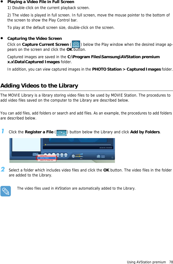 Using AVStation premium   78&bull;Playing a Video File in Full Screen1) Double-click on the current playback screen. 2) The video is played in full screen. In full screen, move the mouse pointer to the bottom of the screen to show the Play Control bar.To play at the default screen size, double-click on the screen.&bull;Capturing the Video ScreenClick on Capture Current Screen ( ) below the Play window when the desired image ap-pears on the screen and click the OK button.Captured images are saved in the C:\Program Files\Samsung\AVStation premium x.x\Data\Captured Images folder.In addition, you can view captured images in the PHOTO Station > Captured Images folder.Adding Videos to the LibraryThe MOVIE Library is a library storing video files to be used by MOVIE Station. The procedures to add video files saved on the computer to the Library are described below.You can add files, add folders or search and add files. As an example, the procedures to add folders are described below.1Click the Register a File ( ) button below the Library and click Add by Folders.2Select a folder which includes video files and click the OK button. The video files in the folder are added to the Library.The video files used in AVStation are automatically added to the Library.