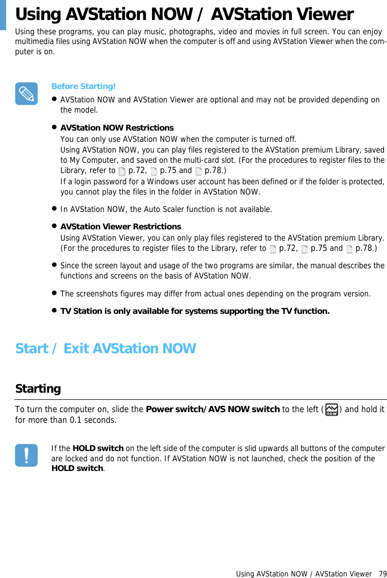 Using AVStation NOW / AVStation Viewer   79Using AVStation NOW / AVStation ViewerUsing these programs, you can play music, photographs, video and movies in full screen. You can enjoy multimedia files using AVStation NOW when the computer is off and using AVStation Viewer when the com-puter is on.Before Starting!&bull;AVStation NOW and AVStation Viewer are optional and may not be provided depending on the model. &bull;AVStation NOW RestrictionsYou can only use AVStation NOW when the computer is turned off.Using AVStation NOW, you can play files registered to the AVStation premium Library, saved to My Computer, and saved on the multi-card slot. (For the procedures to register files to the Library, refer to  p.72,  p.75 and  p.78.)If a login password for a Windows user account has been defined or if the folder is protected, you cannot play the files in the folder in AVStation NOW.&bull;In AVStation NOW, the Auto Scaler function is not available.&bull;AVStation Viewer RestrictionsUsing AVStation Viewer, you can only play files registered to the AVStation premium Library. (For the procedures to register files to the Library, refer to  p.72,  p.75 and  p.78.)&bull;Since the screen layout and usage of the two programs are similar, the manual describes the functions and screens on the basis of AVStation NOW.&bull;The screenshots figures may differ from actual ones depending on the program version.&bull;TV Station is only available for systems supporting the TV function.Start / Exit AVStation NOW StartingTo turn the computer on, slide the Power switch/AVS NOW switch to the left ( ) and hold it for more than 0.1 seconds. If the HOLD switch on the left side of the computer is slid upwards all buttons of the computer are locked and do not function. If AVStation NOW is not launched, check the position of the HOLD switch.