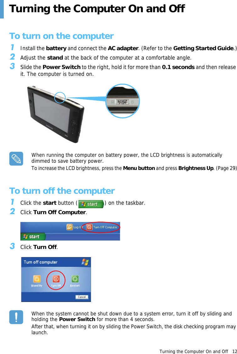 Turning the Computer On and Off   12 Turning the Computer On and OffTo turn on the computer1Install the battery and connect the AC adapter. (Refer to the Getting Started Guide.)2Adjust the stand at the back of the computer at a comfortable angle.3Slide the Power Switch to the right, hold it for more than 0.1 seconds and then release it. The computer is turned on.When running the computer on battery power, the LCD brightness is automatically dimmed to save battery power.To increase the LCD brightness, press the Menu button and press Brightness Up. (Page 29)To turn off the computer1Click the start button ( ) on the taskbar.2Click Turn Off Computer.3Click Turn Off. When the system cannot be shut down due to a system error, turn it off by sliding and holding the Power Switch for more than 4 seconds.After that, when turning it on by sliding the Power Switch, the disk checking program may launch.