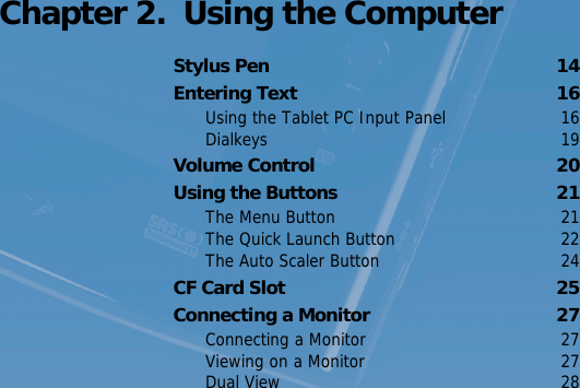 Turning the Computer On and Off   13 Chapter 2.  Using the ComputerStylus Pen  14Entering Text  16Using the Tablet PC Input Panel  16Dialkeys 19Volume Control  20Using the Buttons  21The Menu Button  21The Quick Launch Button  22The Auto Scaler Button  24CF Card Slot  25Connecting a Monitor  27Connecting a Monitor  27Viewing on a Monitor  27Dual View  28