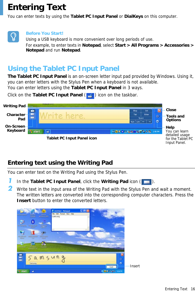 Entering Text   16 Entering TextYou can enter texts by using the Tablet PC Input Panel or DialKeys on this computer.Before You Start!Using a USB keyboard is more convenient over long periods of use.For example, to enter texts in Notepad, select Start &gt; All Programs &gt; Accessories &gt; Notepad and run Notepad.Using the Tablet PC Input PanelThe Tablet PC Input Panel is an on-screen letter input pad provided by Windows. Using it, you can enter letters with the Stylus Pen when a keyboard is not available. You can enter letters using the Tablet PC Input Panel in 3 ways.Click on the Tablet PC Input Panel ( ) icon on the taskbar.Writing Pad CloseTools and OptionsHelpYou can learn detailed usage for the Tablet PC Input Panel.Character PadOn-Screen KeyboardTablet PC Input Panel iconEntering text using the Writing PadYou can enter text on the Writing Pad using the Stylus Pen.1In the Tablet PC Input Panel, click the Writing Pad icon ( ).2Write text in the input area of the Writing Pad with the Stylus Pen and wait a moment. The written letters are converted into the corresponding computer characters. Press the Insert button to enter the converted letters.Insert