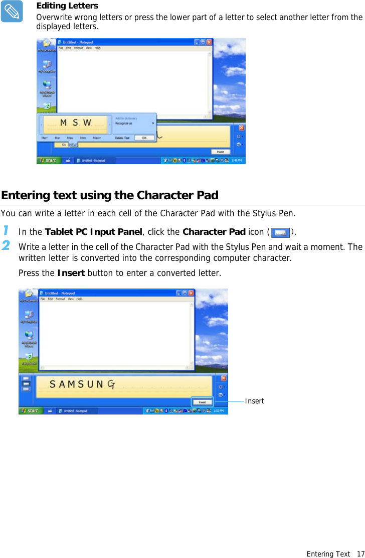Entering Text   17 Editing LettersOverwrite wrong letters or press the lower part of a letter to select another letter from the displayed letters.Entering text using the Character PadYou can write a letter in each cell of the Character Pad with the Stylus Pen.1In the Tablet PC Input Panel, click the Character Pad icon ( ).2Write a letter in the cell of the Character Pad with the Stylus Pen and wait a moment. The written letter is converted into the corresponding computer character.Press the Insert button to enter a converted letter.Insert