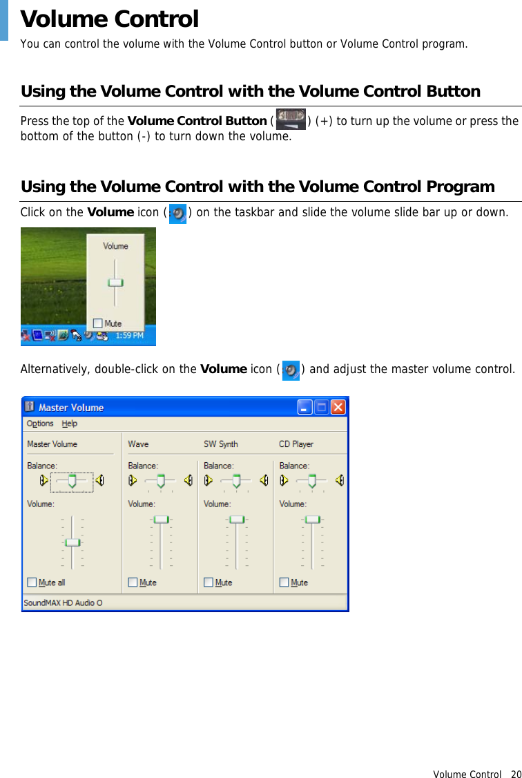 Volume Control   20 Volume ControlYou can control the volume with the Volume Control button or Volume Control program.Using the Volume Control with the Volume Control ButtonPress the top of the Volume Control Button ( ) (+) to turn up the volume or press the bottom of the button (-) to turn down the volume.Using the Volume Control with the Volume Control ProgramClick on the Volume icon ( ) on the taskbar and slide the volume slide bar up or down.Alternatively, double-click on the Volume icon ( ) and adjust the master volume control.