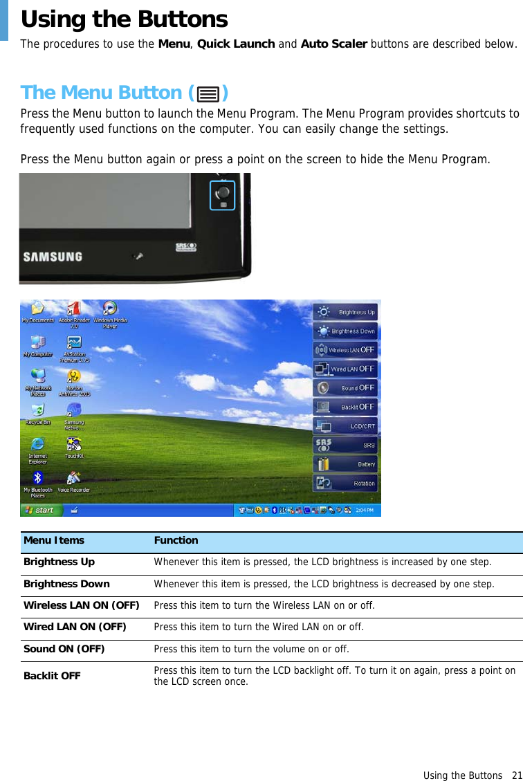 Using the Buttons   21 Using the ButtonsThe procedures to use the Menu, Quick Launch and Auto Scaler buttons are described below.The Menu Button ( )Press the Menu button to launch the Menu Program. The Menu Program provides shortcuts to frequently used functions on the computer. You can easily change the settings.Press the Menu button again or press a point on the screen to hide the Menu Program.Menu Items FunctionBrightness Up Whenever this item is pressed, the LCD brightness is increased by one step.Brightness Down Whenever this item is pressed, the LCD brightness is decreased by one step.Wireless LAN ON (OFF) Press this item to turn the Wireless LAN on or off.Wired LAN ON (OFF) Press this item to turn the Wired LAN on or off.Sound ON (OFF) Press this item to turn the volume on or off.Backlit OFF Press this item to turn the LCD backlight off. To turn it on again, press a point on the LCD screen once.