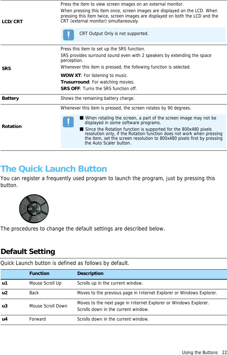 Using the Buttons   22 The Quick Launch ButtonYou can register a frequently used program to launch the program, just by pressing this button.The procedures to change the default settings are described below.Default SettingQuick Launch button is defined as follows by default.Button Function Descriptionu1 Mouse Scroll Up Scrolls up in the current window.u2 Back Moves to the previous page in Internet Explorer or Windows Explorer.u3 Mouse Scroll Down Moves to the next page in Internet Explorer or Windows Explorer.Scrolls down in the current window.u4 Forward Scrolls down in the current window.LCD/CRTPress the item to view screen images on an external monitor.When pressing this item once, screen images are displayed on the LCD. When pressing this item twice, screen images are displayed on both the LCD and the CRT (external monitor) simultaneously.CRT Output Only is not supported.SRSPress this item to set up the SRS function.SRS provides surround sound even with 2 speakers by extending the space perception.Whenever this item is pressed, the following function is selected.WOW XT: For listening to music.Trusurround: For watching movies.SRS OFF: Turns the SRS function off.Battery Shows the remaining battery charge.RotationWhenever this item is pressed, the screen rotates by 90 degrees.■ When rotating the screen, a part of the screen image may not be displayed in some software programs.■ Since the Rotation function is supported for the 800x480 pixels resolution only, if the Rotation function does not work when pressing the item, set the screen resolution to 800x480 pixels first by pressing the Auto Scaler button.