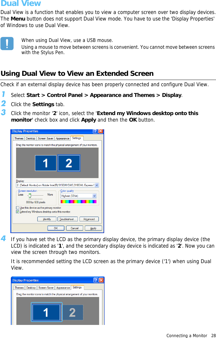 Connecting a Monitor   28 Dual ViewDual View is a function that enables you to view a computer screen over two display devices.The Menu button does not support Dual View mode. You have to use the &apos;Display Properties&apos; of Windows to use Dual View.When using Dual View, use a USB mouse.Using a mouse to move between screens is convenient. You cannot move between screens with the Stylus Pen.Using Dual View to View an Extended ScreenCheck if an external display device has been properly connected and configure Dual View.1Select Start &gt; Control Panel &gt; Appearance and Themes &gt; Display.2Click the Settings tab.3Click the monitor &apos;2&apos; icon, select the &apos;Extend my Windows desktop onto this monitor&apos; check box and click Apply and then the OK button.4If you have set the LCD as the primary display device, the primary display device (the LCD) is indicated as &apos;1&apos;, and the secondary display device is indicated as &apos;2&apos;. Now you can view the screen through two monitors.It is recommended setting the LCD screen as the primary device (&apos;1&apos;) when using Dual View.