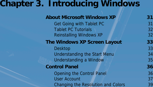 Connecting a Monitor   30 Chapter 3.  Introducing WindowsAbout Microsoft Windows XP  31Get Going with Tablet PC  31Tablet PC Tutorials  32Reinstalling Windows XP  32The Windows XP Screen Layout  33Desktop 33Understanding the Start Menu  34Understanding a Window  35Control Panel  36Opening the Control Panel  36User Account  37Changing the Resolution and Colors  39
