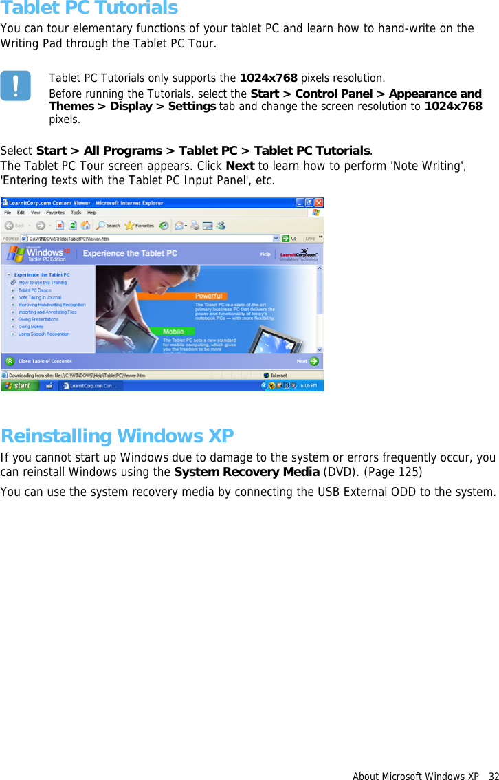 About Microsoft Windows XP   32 Tablet PC TutorialsYou can tour elementary functions of your tablet PC and learn how to hand-write on the Writing Pad through the Tablet PC Tour.Tablet PC Tutorials only supports the 1024x768 pixels resolution.Before running the Tutorials, select the Start &gt; Control Panel &gt; Appearance and Themes &gt; Display &gt; Settings tab and change the screen resolution to 1024x768 pixels.Select Start &gt; All Programs &gt; Tablet PC &gt; Tablet PC Tutorials.The Tablet PC Tour screen appears. Click Next to learn how to perform &apos;Note Writing&apos;, &apos;Entering texts with the Tablet PC Input Panel&apos;, etc.Reinstalling Windows XPIf you cannot start up Windows due to damage to the system or errors frequently occur, you can reinstall Windows using the System Recovery Media (DVD). (Page 125)You can use the system recovery media by connecting the USB External ODD to the system.