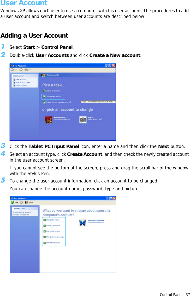 Control Panel   37 User AccountWindows XP allows each user to use a computer with his user account. The procedures to add a user account and switch between user accounts are described below.Adding a User Account1Select Start &gt; Control Panel.2Double-click User Accounts and click Create a New account.3Click the Tablet PC Input Panel icon, enter a name and then click the Next button.4Select an account type, click Create Account, and then check the newly created account in the user account screen.If you cannot see the bottom of the screen, press and drag the scroll bar of the window with the Stylus Pen.5To change the user account information, click an account to be changed.You can change the account name, password, type and picture.