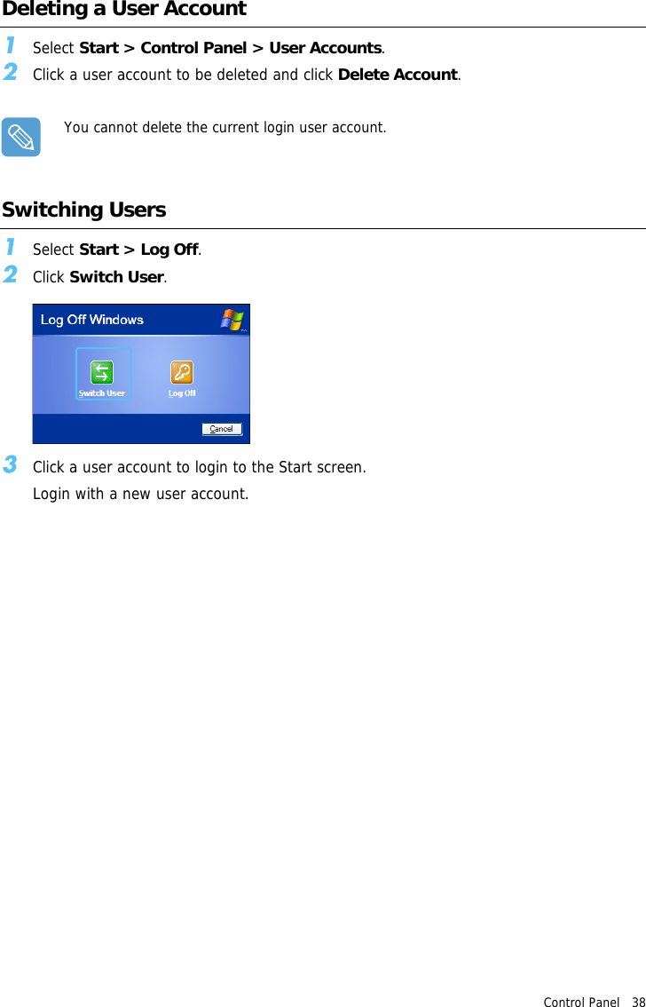 Control Panel   38 Deleting a User Account 1Select Start &gt; Control Panel &gt; User Accounts.2Click a user account to be deleted and click Delete Account.You cannot delete the current login user account.Switching Users1Select Start &gt; Log Off.2Click Switch User.3Click a user account to login to the Start screen.Login with a new user account.