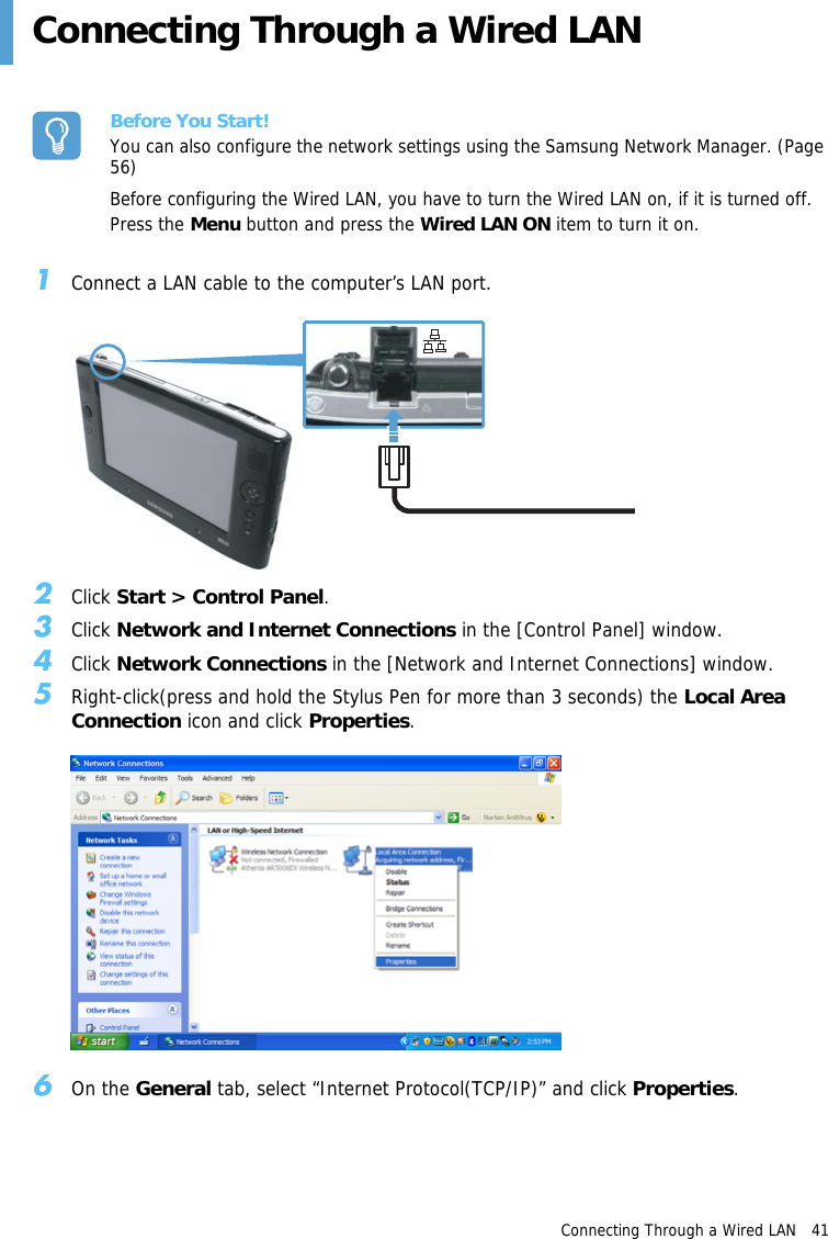 Connecting Through a Wired LAN   41 Connecting Through a Wired LANBefore You Start!You can also configure the network settings using the Samsung Network Manager. (Page 56)Before configuring the Wired LAN, you have to turn the Wired LAN on, if it is turned off.Press the Menu button and press the Wired LAN ON item to turn it on. 1Connect a LAN cable to the computer’s LAN port.2Click Start &gt; Control Panel.3Click Network and Internet Connections in the [Control Panel] window.4Click Network Connections in the [Network and Internet Connections] window.5Right-click(press and hold the Stylus Pen for more than 3 seconds) the Local Area Connection icon and click Properties.6On the General tab, select “Internet Protocol(TCP/IP)” and click Properties.