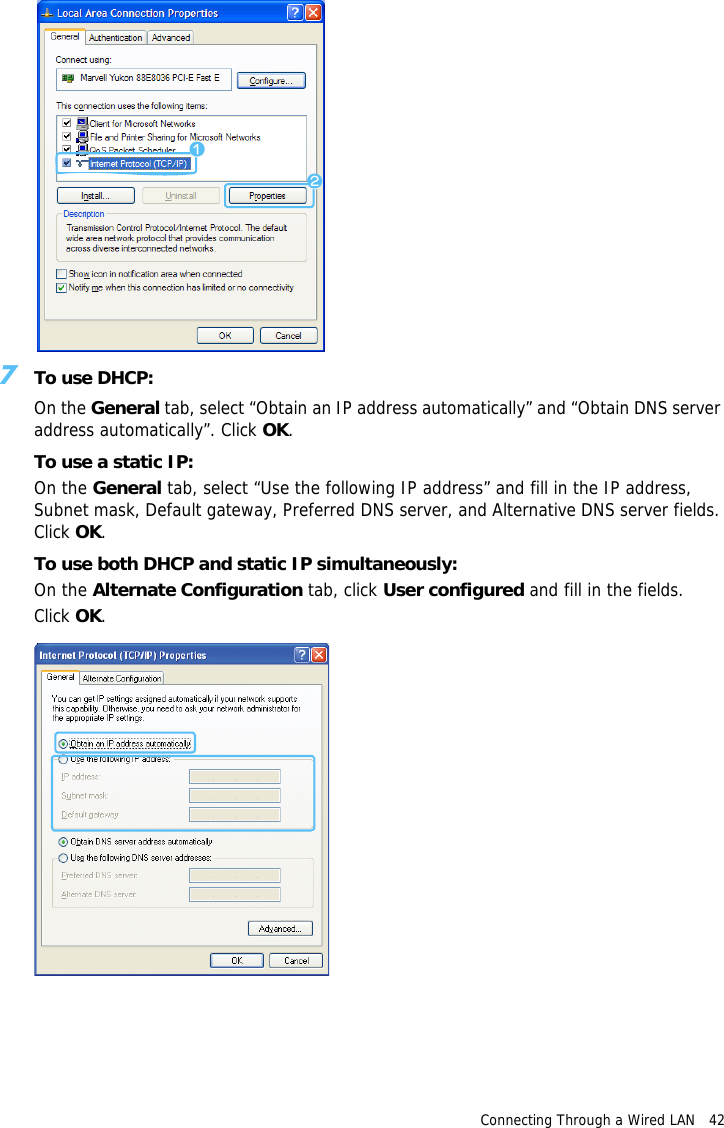 zxConnecting Through a Wired LAN   42 7To use DHCP:On the General tab, select “Obtain an IP address automatically” and “Obtain DNS server address automatically”. Click OK.To use a static IP:On the General tab, select “Use the following IP address” and fill in the IP address, Subnet mask, Default gateway, Preferred DNS server, and Alternative DNS server fields. Click OK.To use both DHCP and static IP simultaneously:On the Alternate Configuration tab, click User configured and fill in the fields.Click OK.  