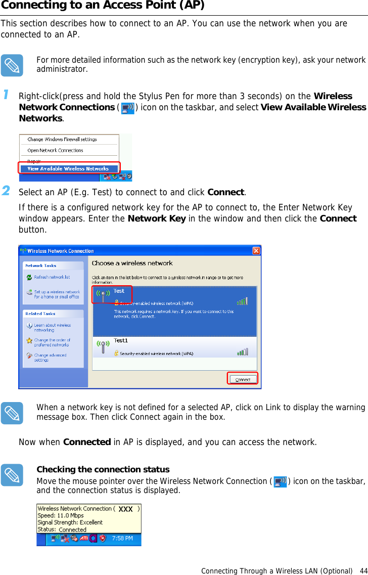 Connecting Through a Wireless LAN (Optional)   44 Connecting to an Access Point (AP)This section describes how to connect to an AP. You can use the network when you are connected to an AP. For more detailed information such as the network key (encryption key), ask your network administrator.1Right-click(press and hold the Stylus Pen for more than 3 seconds) on the Wireless Network Connections ( ) icon on the taskbar, and select View Available Wireless Networks.2Select an AP (E.g. Test) to connect to and click Connect.If there is a configured network key for the AP to connect to, the Enter Network Key window appears. Enter the Network Key in the window and then click the Connect button.When a network key is not defined for a selected AP, click on Link to display the warning message box. Then click Connect again in the box.Now when Connected in AP is displayed, and you can access the network.Checking the connection statusMove the mouse pointer over the Wireless Network Connection ( ) icon on the taskbar, and the connection status is displayed.