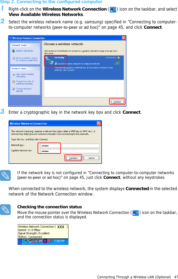 Connecting Through a Wireless LAN (Optional)   47 Step 2. Connecting to the configured computer1Right-click on the Wireless Network Connection ( ) icon on the taskbar, and select View Available Wireless Networks.2Select the wireless network name (e.g. samsung) specified in ”Connecting to computer-to-computer networks (peer-to-peer or ad hoc)” on page 45, and click Connect. 3Enter a cryptographic key in the network key box and click Connect.If the network key is not configured in ”Connecting to computer-to-computer networks (peer-to-peer or ad hoc)” on page 45, just click Connect, without any keystrokes.When connected to the wireless network, the system displays Connected in the selected network of the Network Connection window.Checking the connection statusMove the mouse pointer over the Wireless Network Connection ( ) icon on the taskbar, and the connection status is displayed.