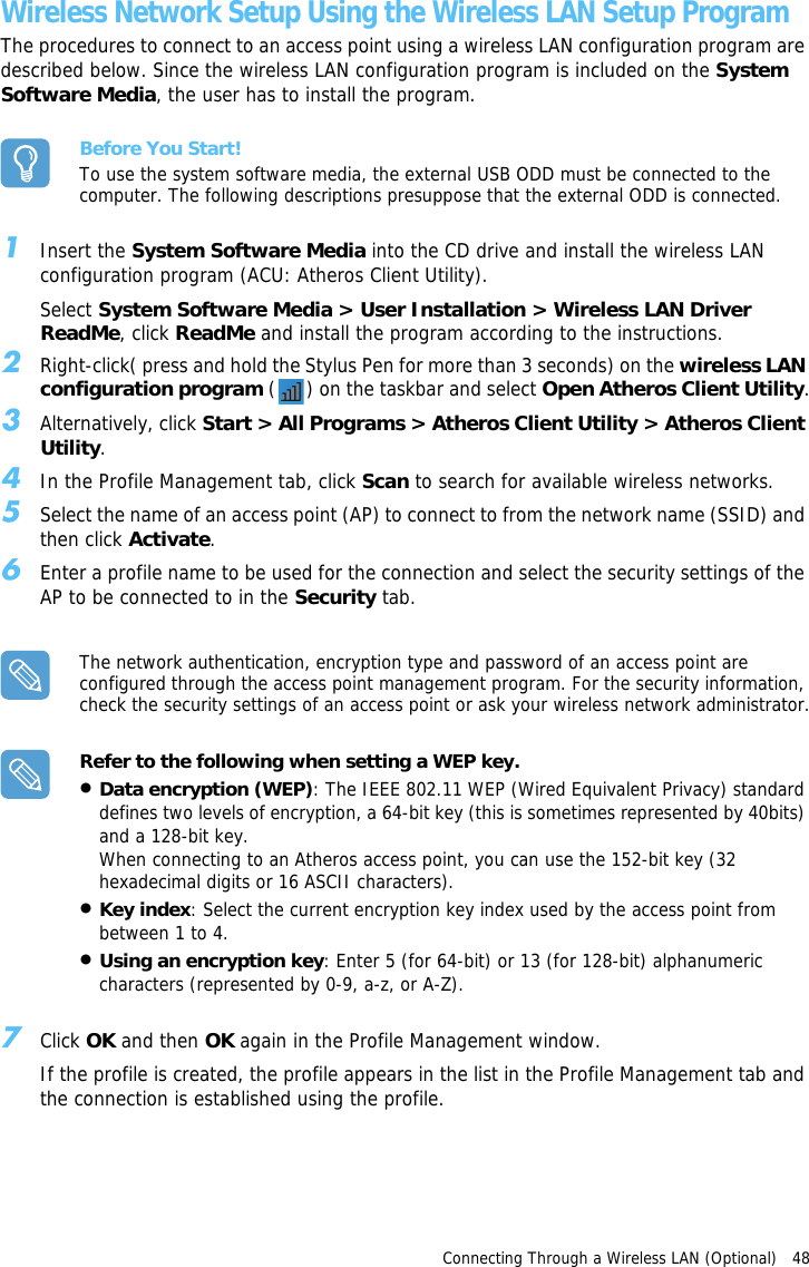 Connecting Through a Wireless LAN (Optional)   48 Wireless Network Setup Using the Wireless LAN Setup ProgramThe procedures to connect to an access point using a wireless LAN configuration program are described below. Since the wireless LAN configuration program is included on the System Software Media, the user has to install the program.Before You Start!To use the system software media, the external USB ODD must be connected to the computer. The following descriptions presuppose that the external ODD is connected.1Insert the System Software Media into the CD drive and install the wireless LAN configuration program (ACU: Atheros Client Utility).Select System Software Media &gt; User Installation &gt; Wireless LAN Driver ReadMe, click ReadMe and install the program according to the instructions.2Right-click( press and hold the Stylus Pen for more than 3 seconds) on the wireless LAN configuration program ( ) on the taskbar and select Open Atheros Client Utility.3Alternatively, click Start &gt; All Programs &gt; Atheros Client Utility &gt; Atheros Client Utility.4In the Profile Management tab, click Scan to search for available wireless networks.5Select the name of an access point (AP) to connect to from the network name (SSID) and then click Activate.6Enter a profile name to be used for the connection and select the security settings of the AP to be connected to in the Security tab.The network authentication, encryption type and password of an access point are configured through the access point management program. For the security information, check the security settings of an access point or ask your wireless network administrator.Refer to the following when setting a WEP key.•Data encryption (WEP): The IEEE 802.11 WEP (Wired Equivalent Privacy) standard defines two levels of encryption, a 64-bit key (this is sometimes represented by 40bits) and a 128-bit key. When connecting to an Atheros access point, you can use the 152-bit key (32 hexadecimal digits or 16 ASCII characters).•Key index: Select the current encryption key index used by the access point from between 1 to 4.•Using an encryption key: Enter 5 (for 64-bit) or 13 (for 128-bit) alphanumeric characters (represented by 0-9, a-z, or A-Z). 7Click OK and then OK again in the Profile Management window.If the profile is created, the profile appears in the list in the Profile Management tab and the connection is established using the profile.