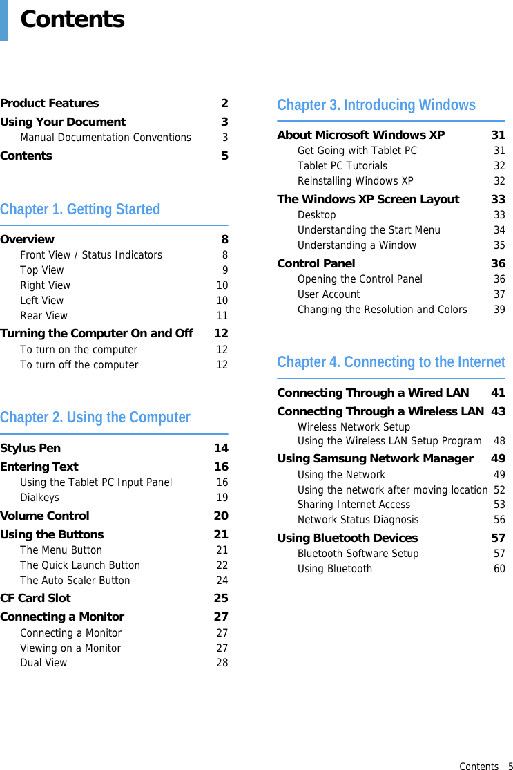 Contents   5ContentsProduct Features  2Using Your Document  3Manual Documentation Conventions  3Contents 5Chapter 1. Getting StartedOverview 8Front View / Status Indicators  8Top View  9Right View  10Left View  10Rear View  11Turning the Computer On and Off  12To turn on the computer  12To turn off the computer  12Chapter 2. Using the ComputerStylus Pen  14Entering Text  16Using the Tablet PC Input Panel  16Dialkeys 19Volume Control  20Using the Buttons  21The Menu Button  21The Quick Launch Button  22The Auto Scaler Button  24CF Card Slot  25Connecting a Monitor  27Connecting a Monitor  27Viewing on a Monitor  27Dual View  28Chapter 3. Introducing WindowsAbout Microsoft Windows XP  31Get Going with Tablet PC  31Tablet PC Tutorials  32Reinstalling Windows XP  32The Windows XP Screen Layout  33Desktop 33Understanding the Start Menu  34Understanding a Window  35Control Panel  36Opening the Control Panel  36User Account  37Changing the Resolution and Colors  39Chapter 4. Connecting to the InternetConnecting Through a Wired LAN  41Connecting Through a Wireless LAN  43Wireless Network Setup  Using the Wireless LAN Setup Program  48Using Samsung Network Manager  49Using the Network   49Using the network after moving location 52Sharing Internet Access  53Network Status Diagnosis  56Using Bluetooth Devices  57Bluetooth Software Setup  57Using Bluetooth  60