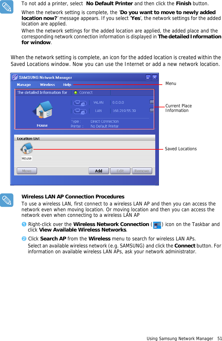 Using Samsung Network Manager   51 To not add a printer, select  No Default Printer and then click the Finish button.When the network setting is complete, the ’Do you want to move to newly added location now?’ message appears. If you select ’Yes’, the network settings for the added location are applied.When the network settings for the added location are applied, the added place and the corresponding network connection information is displayed in The detailed Information for window.When the network setting is complete, an icon for the added location is created within the Saved Locations window. Now you can use the Internet or add a new network location.MenuCurrent Place Information Saved LocationsWireless LAN AP Connection ProceduresTo use a wireless LAN, first connect to a wireless LAN AP and then you can access the network even when moving location. Or moving location and then you can access the network even when connecting to a wireless LAN APz Right-click over the Wireless Network Connection ( ) icon on the Taskbar and click View Available Wireless Networks.x Click Search AP from the Wireless menu to search for wireless LAN APs.Select an available wireless network (e.g. SAMSUNG) and click the Connect button. For information on available wireless LAN APs, ask your network administrator.