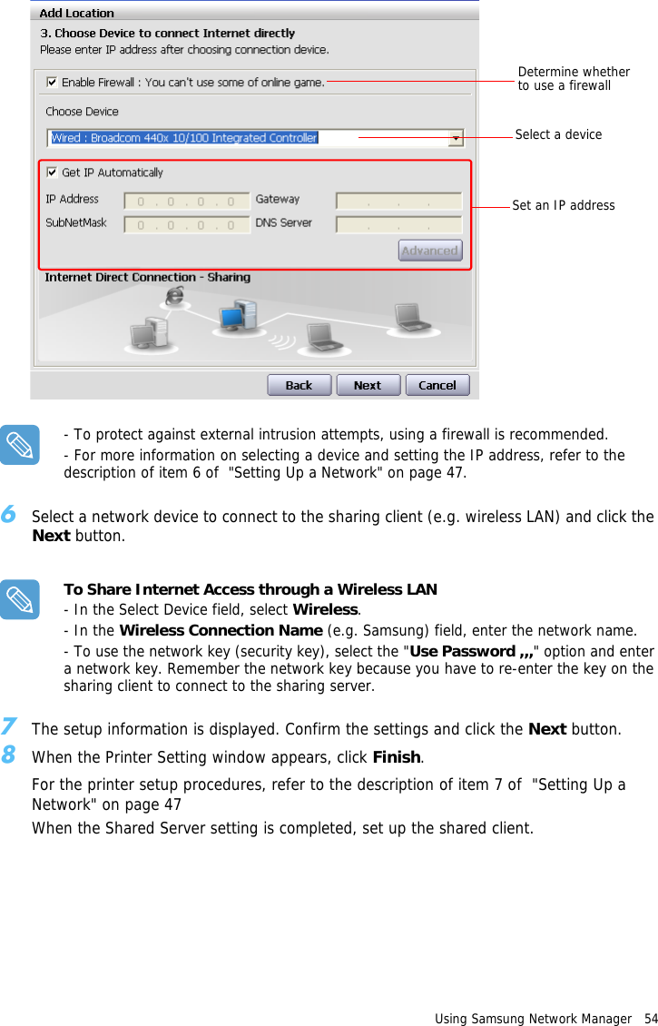Determine whether to use a firewallSelect a deviceSet an IP addressUsing Samsung Network Manager   54 - To protect against external intrusion attempts, using a firewall is recommended.- For more information on selecting a device and setting the IP address, refer to the description of item 6 of  &quot;Setting Up a Network&quot; on page 47.6Select a network device to connect to the sharing client (e.g. wireless LAN) and click the Next button.To Share Internet Access through a Wireless LAN- In the Select Device field, select Wireless.- In the Wireless Connection Name (e.g. Samsung) field, enter the network name.- To use the network key (security key), select the &quot;Use Password ,,,&quot; option and enter a network key. Remember the network key because you have to re-enter the key on the sharing client to connect to the sharing server.7The setup information is displayed. Confirm the settings and click the Next button.8When the Printer Setting window appears, click Finish. For the printer setup procedures, refer to the description of item 7 of  &quot;Setting Up a Network&quot; on page 47When the Shared Server setting is completed, set up the shared client.