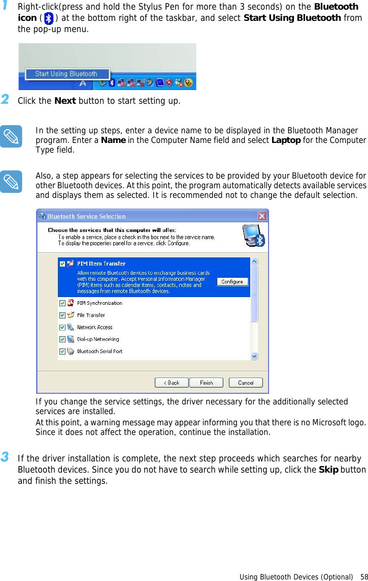 Using Bluetooth Devices (Optional)   58 1Right-click(press and hold the Stylus Pen for more than 3 seconds) on the Bluetooth icon ( ) at the bottom right of the taskbar, and select Start Using Bluetooth from the pop-up menu.2Click the Next button to start setting up.In the setting up steps, enter a device name to be displayed in the Bluetooth Manager program. Enter a Name in the Computer Name field and select Laptop for the Computer Type field.Also, a step appears for selecting the services to be provided by your Bluetooth device for other Bluetooth devices. At this point, the program automatically detects available services and displays them as selected. It is recommended not to change the default selection.If you change the service settings, the driver necessary for the additionally selected services are installed.At this point, a warning message may appear informing you that there is no Microsoft logo. Since it does not affect the operation, continue the installation.3If the driver installation is complete, the next step proceeds which searches for nearby Bluetooth devices. Since you do not have to search while setting up, click the Skip button and finish the settings.