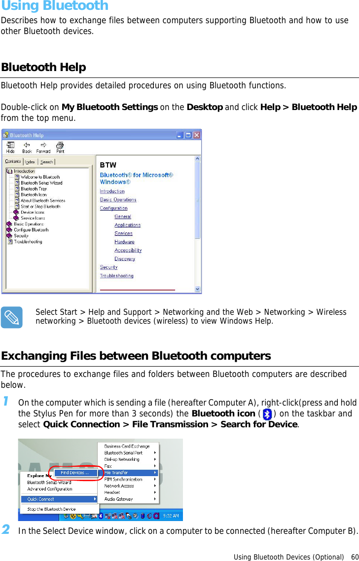 Using Bluetooth Devices (Optional)   60 Using BluetoothDescribes how to exchange files between computers supporting Bluetooth and how to use other Bluetooth devices.Bluetooth HelpBluetooth Help provides detailed procedures on using Bluetooth functions.Double-click on My Bluetooth Settings on the Desktop and click Help &gt; Bluetooth Help from the top menu.Select Start &gt; Help and Support &gt; Networking and the Web &gt; Networking &gt; Wireless networking &gt; Bluetooth devices (wireless) to view Windows Help.Exchanging Files between Bluetooth computersThe procedures to exchange files and folders between Bluetooth computers are described below.1On the computer which is sending a file (hereafter Computer A), right-click(press and hold the Stylus Pen for more than 3 seconds) the Bluetooth icon ( ) on the taskbar and select Quick Connection &gt; File Transmission &gt; Search for Device.2In the Select Device window, click on a computer to be connected (hereafter Computer B).