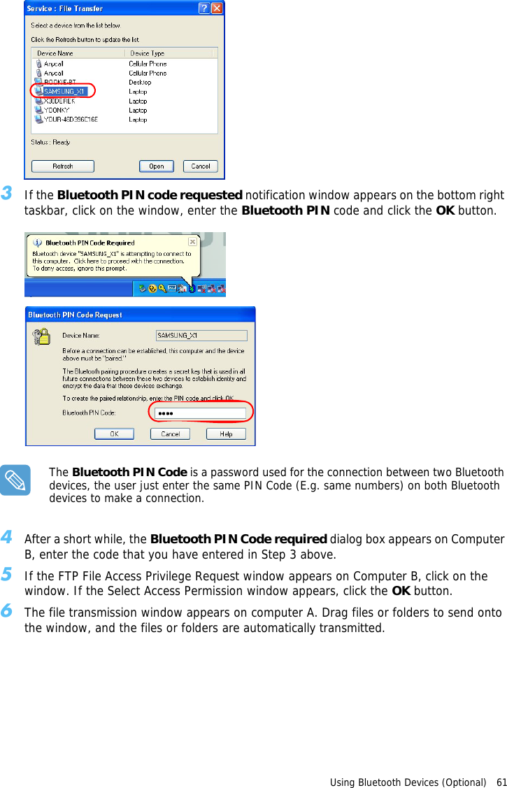 Using Bluetooth Devices (Optional)   61 3If the Bluetooth PIN code requested notification window appears on the bottom right taskbar, click on the window, enter the Bluetooth PIN code and click the OK button.The Bluetooth PIN Code is a password used for the connection between two Bluetooth devices, the user just enter the same PIN Code (E.g. same numbers) on both Bluetooth devices to make a connection.4After a short while, the Bluetooth PIN Code required dialog box appears on Computer B, enter the code that you have entered in Step 3 above.5If the FTP File Access Privilege Request window appears on Computer B, click on the window. If the Select Access Permission window appears, click the OK button.6The file transmission window appears on computer A. Drag files or folders to send onto the window, and the files or folders are automatically transmitted.