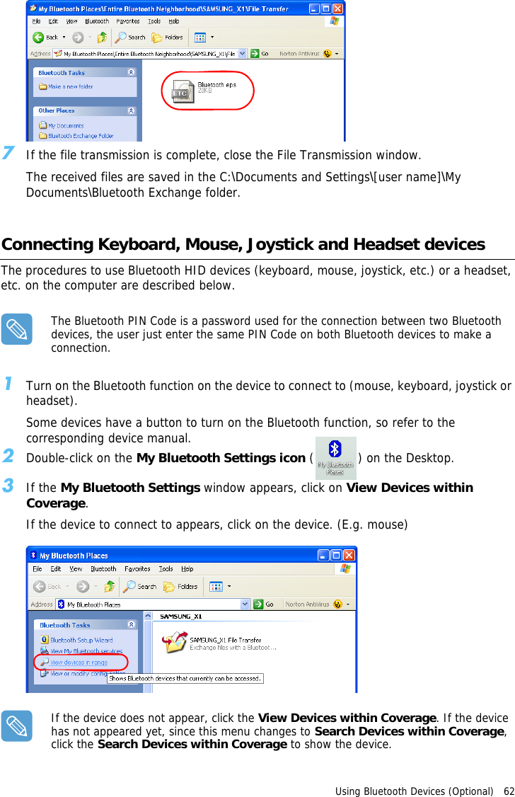Using Bluetooth Devices (Optional)   62 7If the file transmission is complete, close the File Transmission window.The received files are saved in the C:\Documents and Settings\[user name]\My Documents\Bluetooth Exchange folder.Connecting Keyboard, Mouse, Joystick and Headset devicesThe procedures to use Bluetooth HID devices (keyboard, mouse, joystick, etc.) or a headset, etc. on the computer are described below.The Bluetooth PIN Code is a password used for the connection between two Bluetooth devices, the user just enter the same PIN Code on both Bluetooth devices to make a connection.1Turn on the Bluetooth function on the device to connect to (mouse, keyboard, joystick or headset).Some devices have a button to turn on the Bluetooth function, so refer to the corresponding device manual.2Double-click on the My Bluetooth Settings icon ( ) on the Desktop.3If the My Bluetooth Settings window appears, click on View Devices within Coverage.If the device to connect to appears, click on the device. (E.g. mouse)If the device does not appear, click the View Devices within Coverage. If the device has not appeared yet, since this menu changes to Search Devices within Coverage, click the Search Devices within Coverage to show the device.