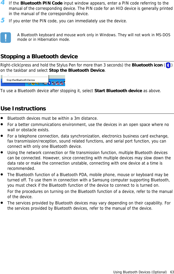 Using Bluetooth Devices (Optional)   63 4If the Bluetooth PIN Code input window appears, enter a PIN code referring to the manual of the corresponding device. The PIN code for an HID device is generally printed in the manual of the corresponding device.5If you enter the PIN code, you can immediately use the device.A Bluetooth keyboard and mouse work only in Windows. They will not work in MS-DOS mode or in Hibernation mode.Stopping a Bluetooth deviceRight-click(press and hold the Stylus Pen for more than 3 seconds) the Bluetooth icon ( ) on the taskbar and select Stop the Bluetooth Device.To use a Bluetooth device after stopping it, select Start Bluetooth device as above.Use Instructions•Bluetooth devices must be within a 3m distance.•For a better communications environment, use the devices in an open space where no wall or obstacle exists.•For a telephone connection, data synchronization, electronics business card exchange, fax transmission/reception, sound related functions, and serial port function, you can connect with only one Bluetooth device.•Using the network connection or file transmission function, multiple Bluetooth devices can be connected. However, since connecting with multiple devices may slow down the data rate or make the connection unstable, connecting with one device at a time is recommended.•The Bluetooth function of a Bluetooth PDA, mobile phone, mouse or keyboard may be turned off. To use them in connection with a Samsung computer supporting Bluetooth, you must check if the Bluetooth function of the device to connect to is turned on. For the procedures on turning on the Bluetooth function of a device, refer to the manual of the device.•The services provided by Bluetooth devices may vary depending on their capability. For the services provided by Bluetooth devices, refer to the manual of the device.
